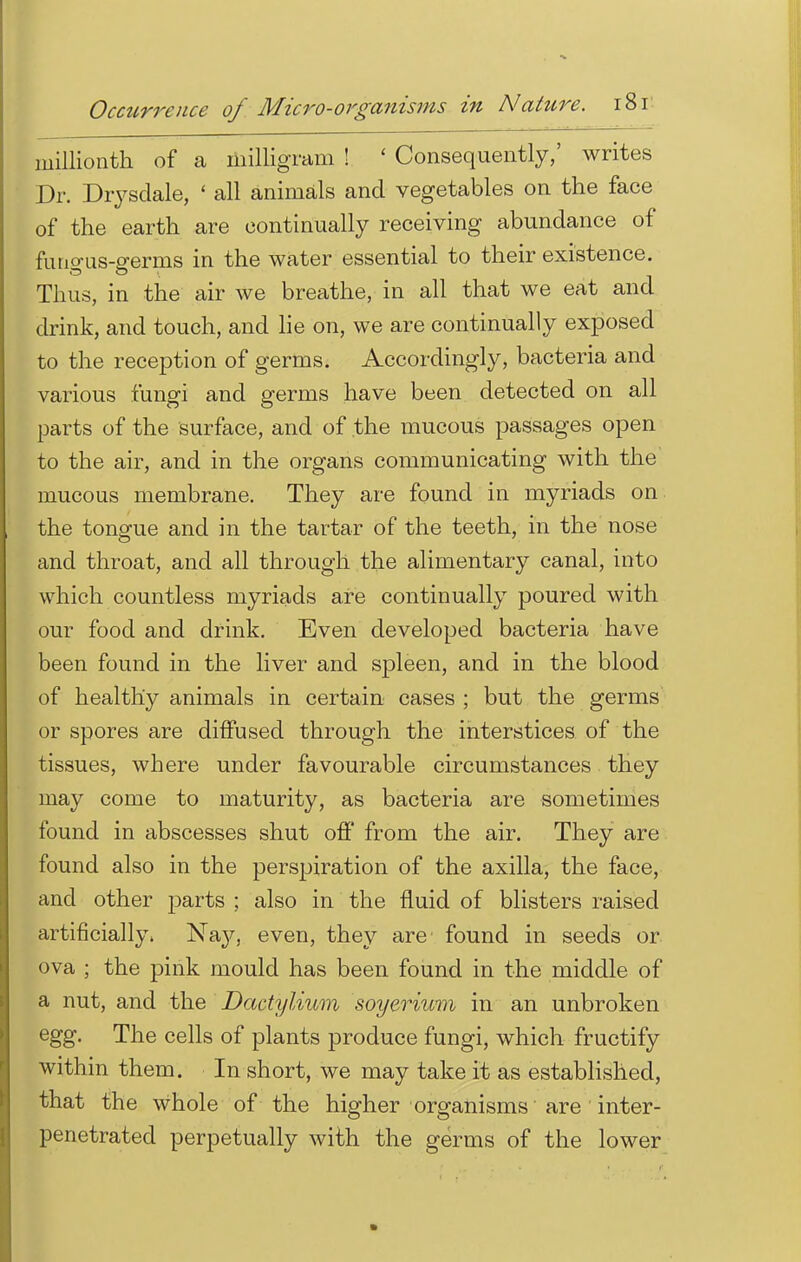 millionth of a milligram ! ' Consequently,' writes Dr. Drysdale, ' all animals and vegetables on the face of the earth are continually receiving abundance of fungus-germs in the water essential to their existence. Thus, in the air we breathe, in all that we eat and drink, and touch, and lie on, we are continually exposed to the reception of germs. Accordingly, bacteria and various fungi and germs have been detected on all parts of the surface, and of the mucous passages open to the air, and in the organs communicating with the mucous membrane. They are found in myriads on the tongue and in the tartar of the teeth, in the nose and throat, and all through the alimentary canal, into which countless myriads are continually poured with our food and drink. Even developed bacteria have been found in the liver and spleen, and in the blood of healthy animals in certain cases ; but the germs or spores are diffused through the interstices of the tissues, where under favourable circumstances they may come to maturity, as bacteria are sometimes found in abscesses shut off from the air. They are found also in the perspiration of the axilla, the face, and other parts ; also in the fluid of blisters raised artificially, Nay, even, they are found in seeds or ova ; the pink mould has been found in the middle of a nut, and the Dactylium soyerium in an unbroken egg. The cells of plants produce fungi, which fructify within them. In short, we may take it as established, that the whole of the higher organisms are inter- penetrated perpetually with the germs of the lower