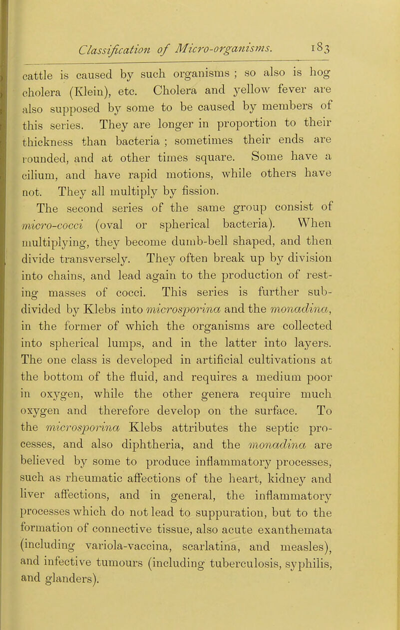 cattle is caused by such organisms ; so also is hog cholera (Klein), etc. Cholera and yellow fever are also supposed by some to be caused by members of this series. They are longer in proportion to their thickness than bacteria ; sometimes their ends are rounded, and at other times square. Some have a cilium, and have rapid motions, while others have not. They all multiply by fission. The second series of the same group consist of micro-cocci (oval or spherical bacteria). When multiplying, they become dumb-bell shaped, and then divide transversely. They often break up by division into chains, and lead again to the production of rest- ing masses of cocci. This series is further sub- divided by Klebs into microsporina and the monadina, in the former of which the organisms are collected into spherical lumps, and in the latter into layers. The one class is developed in artificial cultivations at the bottom of the fluid, and requires a medium poor in oxygen, while the other genera require much oxygen and therefore develop on the surface. To the microsporina Klebs attributes the septic pro- cesses, and also diphtheria, and the monadina are believed by some to produce inflammatory processes, such as rheumatic affections of the heart, kidney and liver affections, and in general, the inflammatory processes which do not lead to suppuration, but to the formation of connective tissue, also acute exanthemata (including variola-vaccina, scarlatina, and measles), and infective tumours (including tuberculosis, syphilis, and glanders).