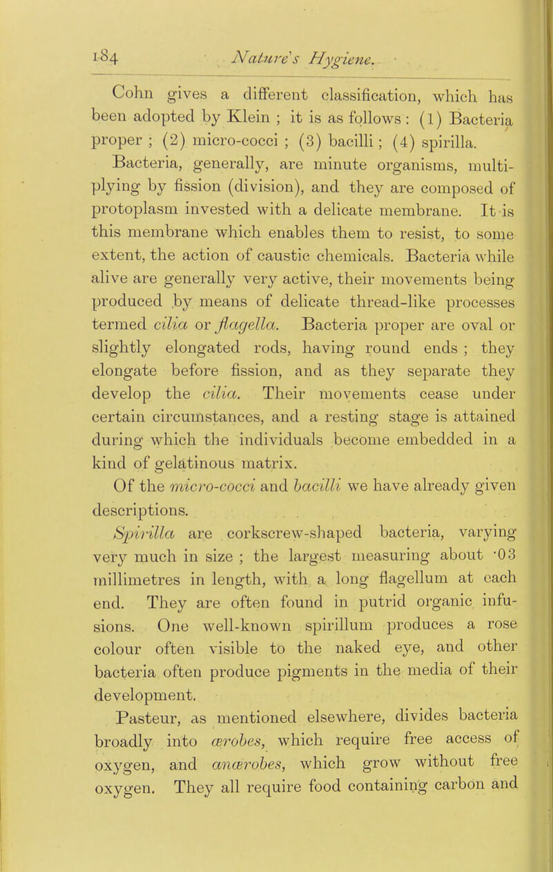 Cohn gives a different classification, which has been adopted by Klein ; it is as follows : (l) Bacteria proper ; (2) micro-cocci ; (3) bacilli; (4) spirilla. Bacteria, generally, are minute organisms, multi- plying by fission (division), and they are composed of protoplasm invested with a delicate membrane. It is this membrane which enables them to resist, to some extent, the action of caustic chemicals. Bacteria while alive are generally very active, their movements being produced by means of delicate thread-like processes termed cilia or jiagella. Bacteria proper are oval or slightly elongated rods, having round ends ; they elongate before fission, and as they separate they develop the cilia. Their movements cease under- certain circumstances, and a resting stage is attained during which the individuals become embedded in a kind of gelatinous matrix. Of the micro-cocci and bacilli we have already given descriptions. Spirilla are corkscrew-shaped bacteria, varying very much in size ; the largest measuring about '03 millimetres in length, with a long flagellum at each end. They are often found in putrid organic infu- sions. One well-known spirillum produces a rose colour often visible to the naked eye, and other bacteria often produce pigments in the media of their development. Pasteur, as mentioned elsewhere, divides bacteria broadly into enrobes, which require free access of oxygen, and ancerobes, which grow without free oxygen. They all require food containing carbon and