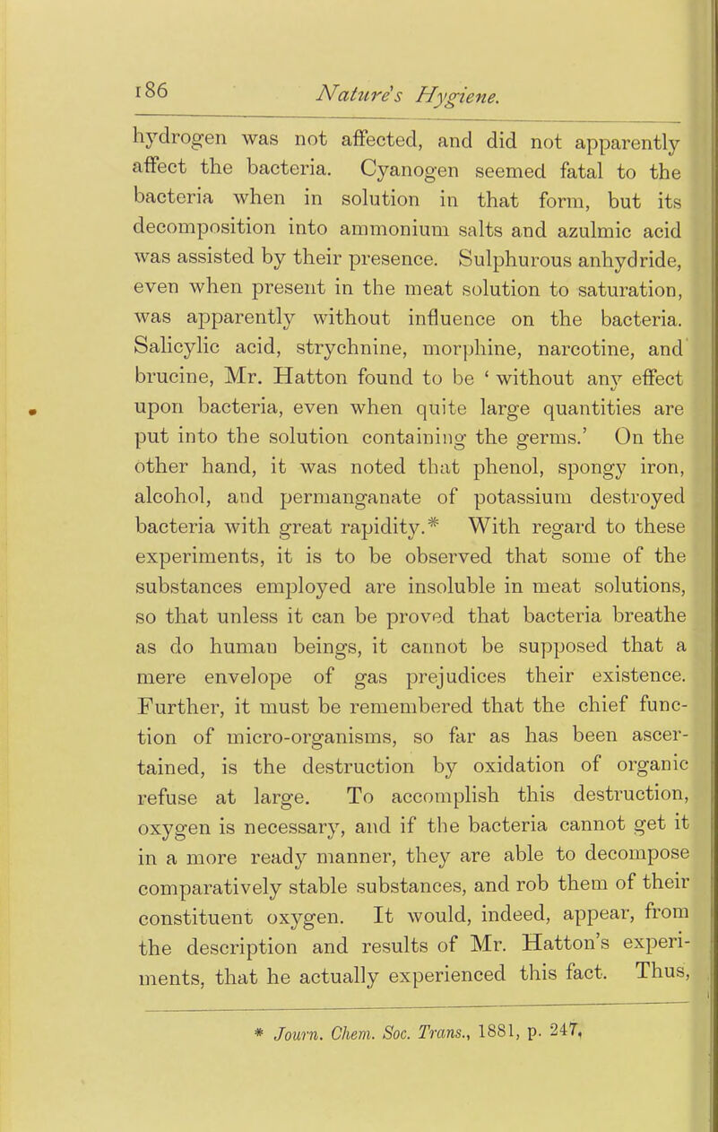 hydrogen was not affected, and did not apparently affect the bacteria. Cyanogen seemed fatal to the bacteria when in solution in that form, but its decomposition into ammonium salts and azulmic acid was assisted by their presence. Sulphurous anhydride, even when present in the meat solution to saturation, was apparently without influence on the bacteria. Salicylic acid, strychnine, morphine, narcotine, and brucine, Mr. Hatton found to be ' without anv effect upon bacteria, even when quite large quantities are put into the solution containing the germs.' On the other hand, it was noted that phenol, spongy iron, alcohol, and permanganate of potassium destroyed bacteria with great rapidit}?-.* With regard to these experiments, it is to be observed that some of the substances employed are insoluble in meat solutions, so that unless it can be proved that bacteria breathe as do humau beings, it cannot be supposed that a mere envelope of gas prejudices their existence. Further, it must be remembered that the chief func- tion of micro-organisms, so far as has been ascer- tained, is the destruction by oxidation of organic refuse at large. To accomplish this destruction, oxygen is necessary, and if the bacteria cannot get it in a more ready manner, they are able to decompose comparatively stable substances, and rob them of their constituent oxygen. It would, indeed, appear, from the description and results of Mr. Hatton's experi- ments, that he actually experienced this fact. Thus,
