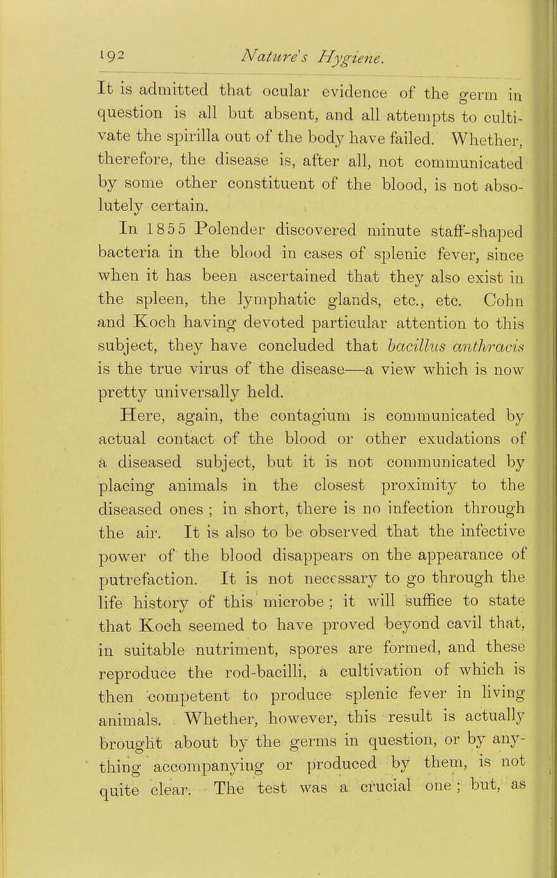 It is admitted that ocular evidence of the germ in question is all but absent, and all attempts to culti- vate the spirilla out of the bod}' have failed. Whether, therefore, the disease is, after all, not communicated by some other constituent of the blood, is not abso- lutely certain. In 185 5 Polender discovered minute staff-shaped bacteria in the blood in cases of splenic fever, since when it has been ascertained that they also exist in the spleen, the lymphatic glands, etc., etc. Cohn and Koch having devoted particular attention to this subject, they have concluded that bacillus anthracis is the true virus of the disease—a view which is now pretty universally held. Here, again, the contagium is communicated by actual contact of the blood or other exudations of a diseased subject, but it is not communicated by placing animals in the closest proximity to the diseased ones ; in short, there is no infection through the air. It is also to be observed that the infective power of the blood disappears on the appearance of putrefaction. It is not necessary to go through the life history of this microbe ; it will suffice to state that Koch seemed to have proved beyond cavil that, in suitable nutriment, spores are formed, and these reproduce the rod-bacilli, a cultivation of which is then competent to produce splenic fever in living- animals. Whether, however, this result is actually brought about by the germs in question, or by any- thing accompanying or produced by them, is not quite clear. The test was a crucial one ; but, as