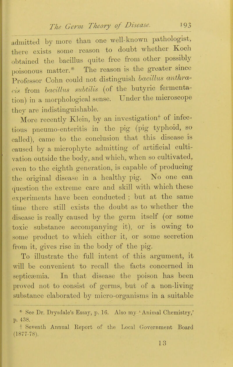 admitted by more than one well-known pathologist, there exists some reason to doubt whether Koch obtained the bacillus quite free from other possibly poisonous matter* The reason is the greater since Professor Cohn could not distinguish bacillus anthra- cis from bacillus subtilis (of the butyric fermenta- tion) in a morphological sense. Under the microscope the}' are indistinguishable. More recently Klein, by an investigation! of infec- tious pneumo-enteritis in the pig (pig typhoid, so called), came to the conclusion that this disease is caused by a microphyte admitting of artificial culti- vation outside the body, and which, when so cultivated, even to the eighth generation, is capable of producing the original disease in a healthy pig. No one can question the extreme care and skill with which these experiments have been conducted ; but at the same time there still exists the doubt as to whether the disease is really caused by the germ itself (or some toxic substance accompanying it), or is owing to some product to which either it, or some secretion from it, gives rise in the body of the pig. To illustrate the full intent of this argument, it will be convenient to recall the facts concerned in septicaemia. In that disease the poison has been proved not to consist of germs, but of a non-living substance elaborated by micro-organisms in a suitable * See Dr. Drysdale's Essay, p. 16. Also my 'Animal Chemistry,' p. 438. 1 Seventh Annual Report of the Local Government Board (1877-78). 13