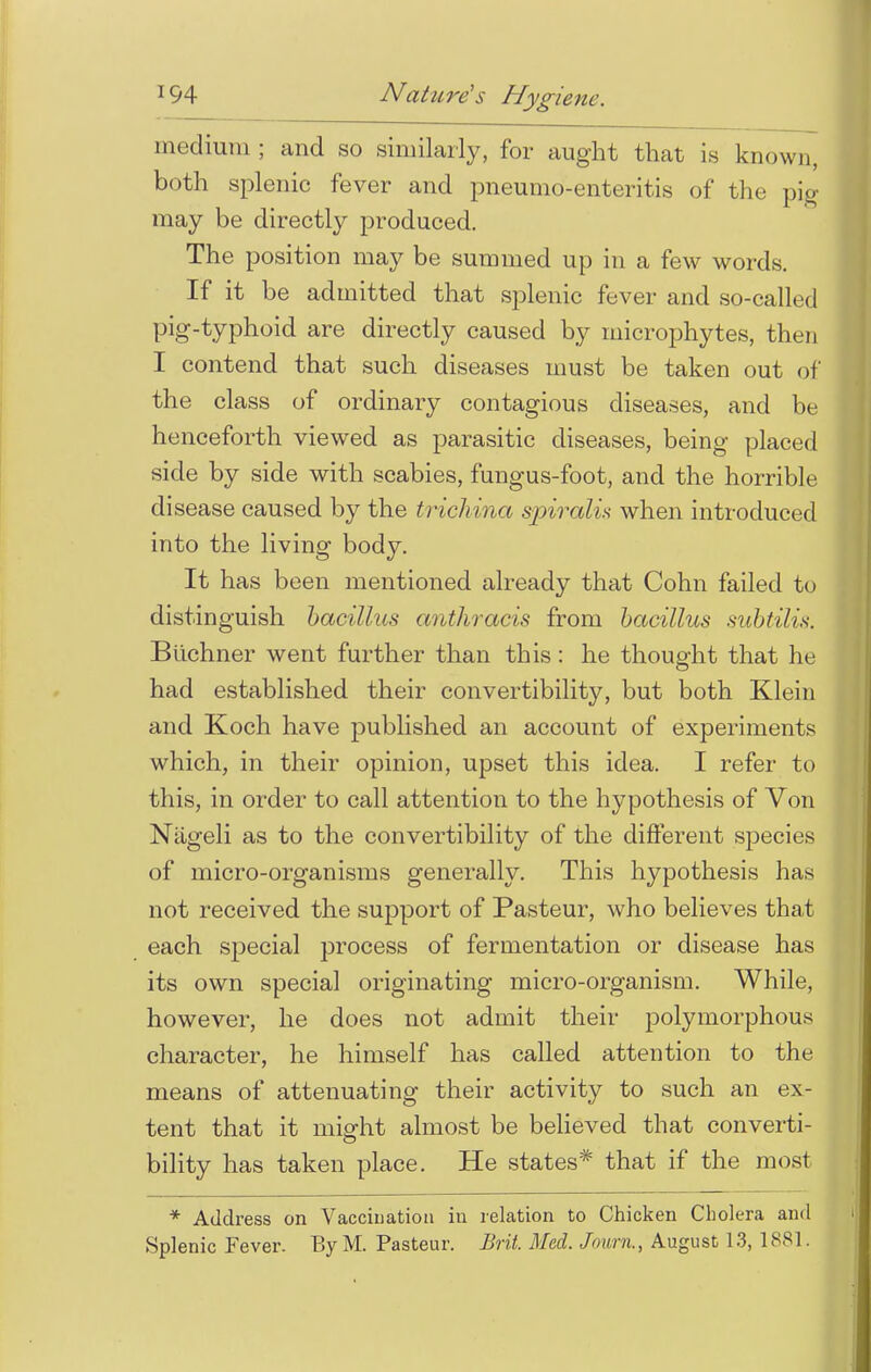 medium ; and so similarly, for aught that is known, both splenic fever and pneumo-enteritis of the pig may be directly produced. The position may be summed up in a few words. If it be admitted that splenic fever and so-called pig-typhoid are directly caused by microphytes, then I contend that such diseases must be taken out of the class of ordinary contagious diseases, and be henceforth viewed as parasitic diseases, being placed side by side with scabies, fungus-foot, and the horrible disease caused by the trichina spiralis when introduced into the living body. It has been mentioned already that Cohn failed to distinguish bacillus anthracis from bacillus subtilis. Biichner went further than this: he thought that he had established their convertibility, but both Klein and Koch have published an account of experiments which, in their opinion, upset this idea. I refer to this, in order to call attention to the hypothesis of Von Nageli as to the convertibility of the different species of micro-organisms generally. This hypothesis has not received the support of Pasteur, who believes that each special process of fermentation or disease has its own special originating micro-organism. While, however, he does not admit their polymorphous character, he himself has called attention to the means of attenuating their activity to such an ex- tent that it might almost be believed that converti- bility has taken place. He states* that if the most * Address on Vaccination in relation to Chicken Cholera and Splenic Fever. ByM. Pasteur. Brit. Med. Journ., August 13, 18S1.