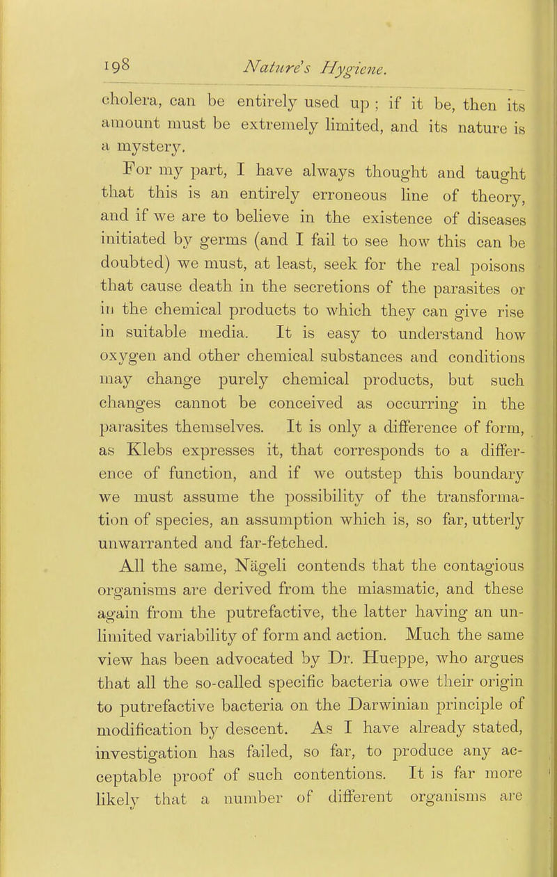 cholera, can be entirely used up ; if it be, then its amount must be extremely limited, and its nature is a mystery. For my part, I have always thought and taught that this is an entirely erroneous line of theory, and if we are to believe in the existence of diseases initiated by germs (and I fail to see how this can be doubted) we must, at least, seek for the real poisons that cause death in the secretions of the parasites or in the chemical products to which they can give rise in suitable media. It is easy to understand how oxygen and other chemical substances and conditions may change purely chemical products, but such changes cannot be conceived as occurring in the parasites themselves. It is only a difference of form, as Klebs expresses it, that corresponds to a differ- ence of function, and if we outstep this boundary we must assume the possibility of the transforma- tion of species, an assumption which is, so far, utterly unwarranted and far-fetched. All the same, Nageli contends that the contagious organisms are derived from the miasmatic, and these again from the putrefactive, the latter having an un- limited variability of form and action. Much the same view has been advocated by Dr. Hueppe, who argues that all the so-called specific bacteria owe their origin to putrefactive bacteria on the Darwinian principle of modification by descent. As I have already stated, investigation has failed, so far, to produce any ac- ceptable proof of such contentions. It is far more likely that a number of different organisms arc