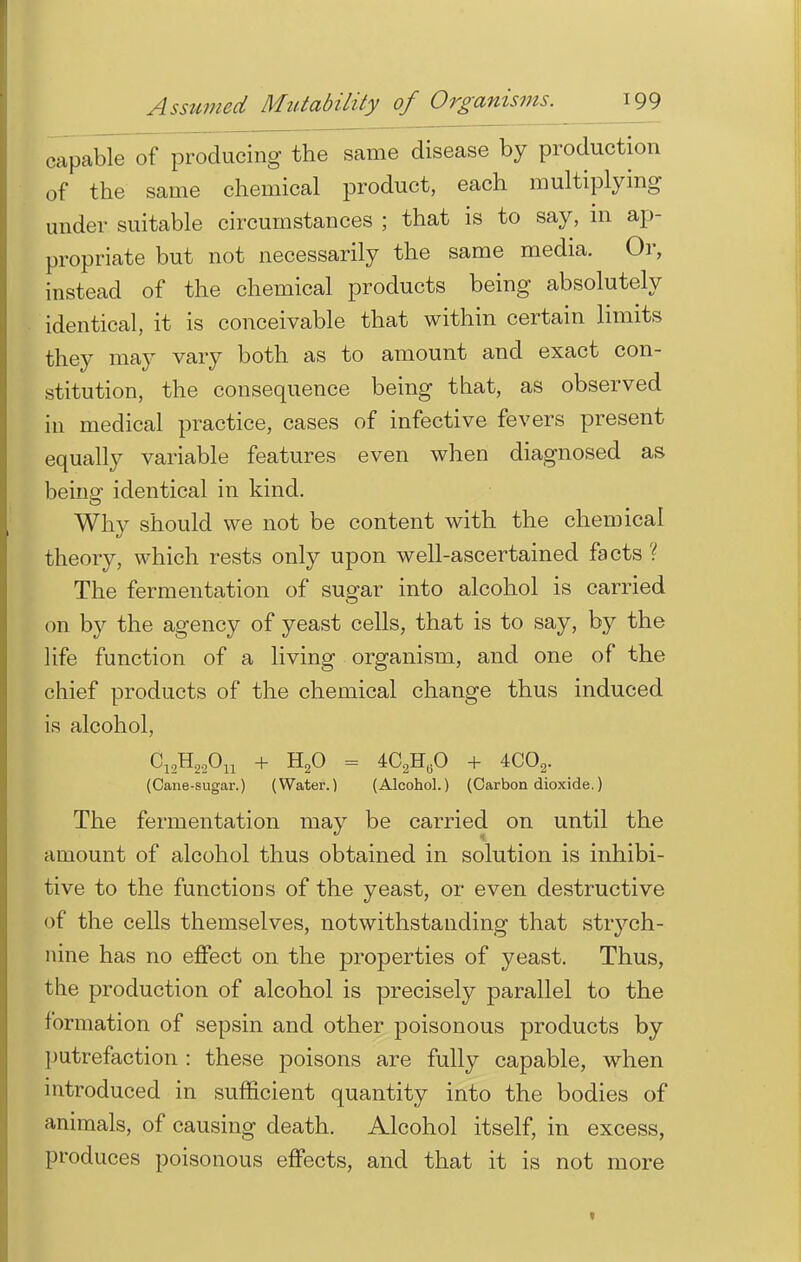 capable of producing the same disease by production of the same chemical product, each multiplying under suitable circumstances ; that is to say, in ap- propriate but not necessarily the same media. Or, instead of the chemical products being absolutely identical, it is conceivable that within certain limits they may vary both as to amount and exact con- stitution, the consequence being that, as observed in medical practice, cases of infective fevers present equally variable features even when diagnosed as being identical in kind. Why should we not be content with the chemical theory, which rests only upon well-ascertained facts ? The fermentation of sugar into alcohol is carried on by the agency of yeast cells, that is to say, by the life function of a living organism, and one of the chief products of the chemical change thus induced is alcohol, C12H22Ou + H20 = 4CaH„0 + 4C02. (Cane-sugar.) (Water.) (Alcohol.) (Carbon dioxide.) The fermentation may be carried on until the amount of alcohol thus obtained in solution is inhibi- tive to the functions of the yeast, or even destructive of the cells themselves, notwithstanding that strych- nine has no effect on the properties of yeast. Thus, the production of alcohol is precisely parallel to the formation of sepsin and other poisonous products by putrefaction : these poisons are fully capable, when introduced in sufficient quantity into the bodies of animals, of causing death. Alcohol itself, in excess, produces poisonous effects, and that it is not more