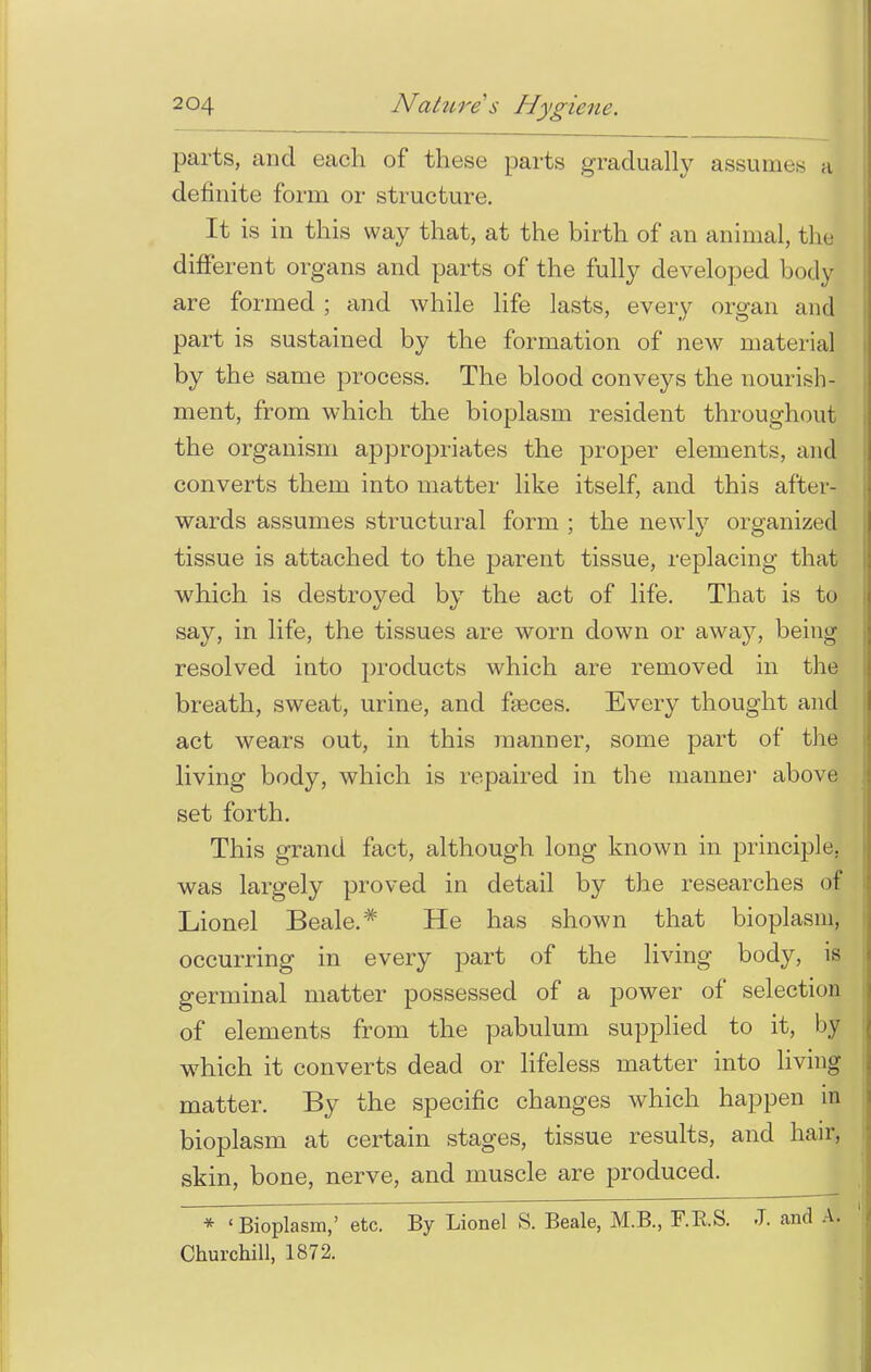 parts, and each of these parts gradually assume J definite form or structure. It is in this way that, at the birth of an animal, the different organs and parts of the fully developed body are formed ; and while life lasts, every organ and part is sustained by the formation of new material by the same process. The blood conveys the nourish- ment, from which the bioplasm resident throughout the organism appropriates the proper elements, and converts them into matter like itself, and this after- wards assumes structural form ; the newly organized tissue is attached to the parent tissue, replacing that which is destroyed by the act of life. That is to say, in life, the tissues are worn down or away, being resolved into products which are removed in the breath, sweat, urine, and faeces. Every thought and act wears out, in this manner, some part of the living body, which is repaired in the manner above set forth. This grand fact, although long known in principle, was largely proved in detail by the researches of Lionel Beale.* He has shown that bioplasm, occurring in every part of the living body, is germinal matter possessed of a power of selection of elements from the pabulum supplied to it, by which it converts dead or lifeless matter into living matter. By the specific changes which happen in bioplasm at certain stages, tissue results, and hair, skin, bone, nerve, and muscle are produced. * 'Bioplasm,' etc. By Lionel S. Beale, M.B., F.RS. J. and A. Churchill, 1872.