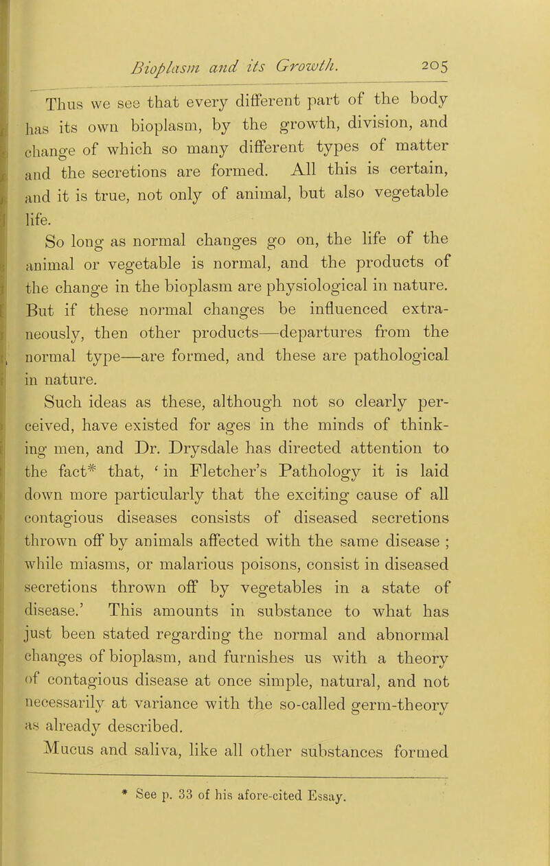 Thus \vc see that every different part of the body has its own bioplasm, by the growth, division, and change of which so many different types of matter and the secretions are formed. All this is certain, and it is true, not only of animal, but also vegetable life. So long as normal changes go on, the life of the animal or vegetable is normal, and the products of the change in the bioplasm are physiological in nature. But if these normal changes be influenced extra- neously, then other products—departures from the normal type—are formed, and these are pathological in nature. Such ideas as these, although not so clearly per- ceived, have existed for ages in the minds of think- ing men, and Dr. Drysdale has directed attention to the fact* that, ' in Fletcher's Pathology it is laid down more particularly that the exciting cause of all contagious diseases consists of diseased secretions thrown off by animals affected with the same disease ; while miasms, or malarious poisons, consist in diseased secretions thrown off by vegetables in a state of disease.' This amounts in substance to what has just been stated regarding the normal and abnormal changes of bioplasm, and furnishes us with a theory of contagious disease at once simple, natural, and not necessarily at variance with the so-called germ-theory as already described. M ucus and saliva, like all other substances formed * See p. 33 of his afore-cited Essay.