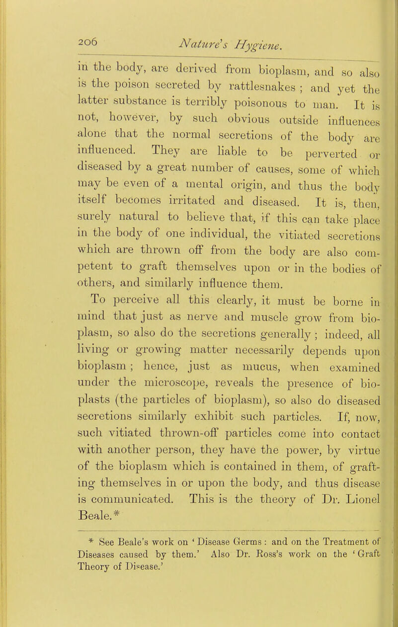 in the body, are derived from bioplasm, and so also is the poison secreted by rattlesnakes ; and yet the latter substance is terribly poisonous to man. It is not, however, by such obvious outside influences alone that the normal secretions of the body are influenced. They are liable to be perverted or diseased by a great number of causes, some of which may be even of a mental origin, and thus the body itself becomes irritated and diseased. It is, then, surely natural to believe that, if this can take place in the body of one individual, the vitiated secretions which are thrown off from the body are also com- petent to graft themselves upon or in the bodies of others, and similarly influence them. To perceive all this clearly, it must be borne in mind that just as nerve and muscle grow from bio- plasm, so also do the secretions generally ; indeed, all living or growing matter necessarily depends upon bioplasm ; hence, just as mucus, when examined under the microscope, reveals the presence of bio- plasts (the particles of bioplasm), so also do diseased secretions similarly exhibit such particles. If, now, such vitiated thrown-off particles come into contact with another person, they have the power, by virtue of the bioplasm which is contained in them, of graft- ing themselves in or upon the body, and thus disease is communicated. This is the theory of Dr. Lionel Beale.# * See Beale's work on ' Disease Germs : and on the Treatment of Diseases caused by them.' Also Dr. Ross's work on the ' Graft Theory of Disease.'
