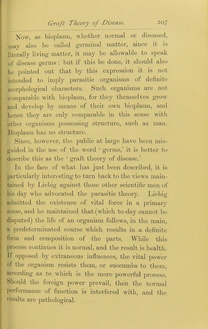 Now, as bioplasm, whether normal or diseased, may also be called germinal matter, since it is literally living matter, it may be allowable to speak of disease germs : but if this be done, it should also be pointed out that by this expression it is not intended to imply parasitic organisms of definite morphological characters. Such organisms are not comparable with bioplasm, for they themselves grow and develop by means of their own bioplasm, and hence they are only comparable in this sense with other organisms possessing structure, such as man. Bioplasm has no structure. Since, however, the public at large have been mis- guided in the use of the word ' germs,' it is better to describe this as the ' graft theory of disease.' In the face of what has just been described, it is particularly interesting to turn back to the views main- tained by Liebig against those other scientific men of his day who advocated the parasitic theory. Liebig admitted the existence of vital force in a primary .sense, and he maintained that (which to-day cannot be disputed) the life of an organism follows, in the main, a predeterminated course which results in a definite form and composition of the parts. While this process continues it is normal, and the result is health. If opposed by extraneous influences, the vital power of the organism resists them, or succumbs to them, according as to which is the more powerful process. Should the foreign power prevail, then the normal performance of function is interfered with, and the results are pathological.