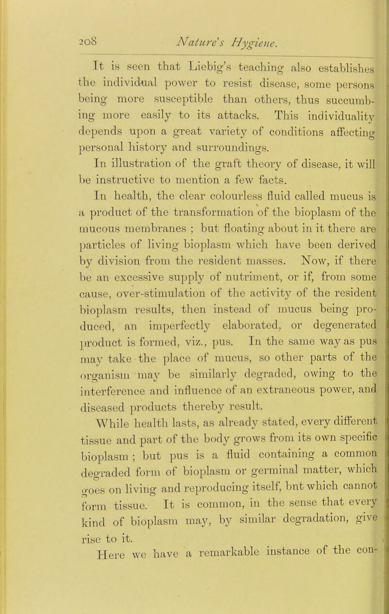 It is seen that Liebig's teaching also establishes the individual power to resist disease, some persons being more susceptible than others, thus succumb-! ing more easily to its attacks. This individuality depends upon a great variety of conditions affecting personal history and surroundings. In illustration of the graft theory of disease, it will be instructive to mention a few facts. In health, the clear colourless fluid called mucus is a product of the transformation of the bioplasm of the mucous membranes ; but floating about in it there are particles of living bioplasm which have been derived by division from the resident masses. Now, if there be an excessive supply of nutriment, or if, from some cause, over-stimulation of the activity of the resident bioplasm results, then instead of mucus being pro- duced, an imperfectly elaborated, or degenerated product is formed, viz., pus. In the same way as pus may take the place of mucus, so other parts of the organism may be similarly degraded, owing to the interference and influence of an extraneous power, and diseased products thereby result. While health lasts, as already stated, every different tissue and part of the body grows from its own specific bioplasm ; but pus is a fluid containing a common degraded form of bioplasm or germinal matter, which o-oes on living and reproducing itself, bnt which cannot form tissue. It is common, in the sense that every kind of bioplasm may, by similar degradation, give rise to it. Here we have a remarkable instance of the con-