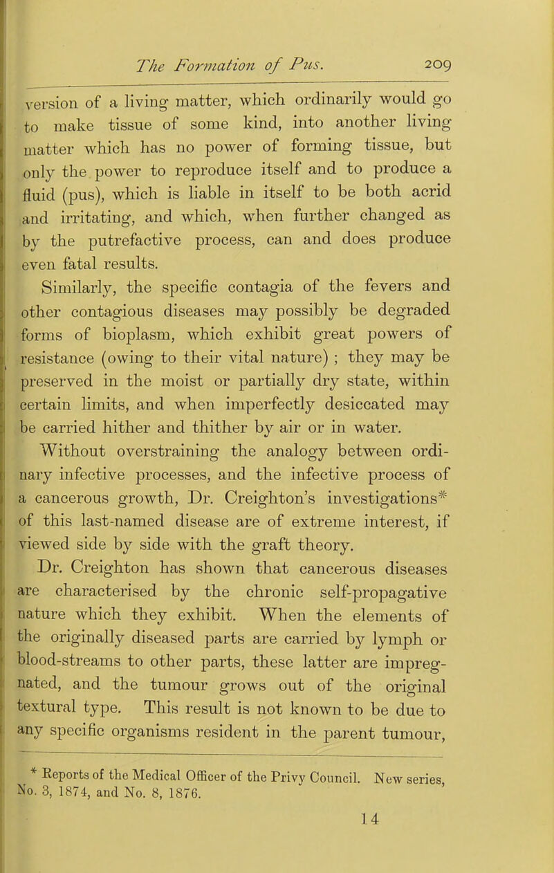 version of a living matter, which ordinarily would go to make tissue of some kind, into another living matter which has no power of forming tissue, but only the power to reproduce itself and to produce a fluid (pus), which is liable in itself to be both acrid and irritating, and which, when further changed as by the putrefactive process, can and does produce even fatal results. Similarly, the specific contagia of the fevers and other contagious diseases may possibly be degraded forms of bioplasm, which exhibit great powers of resistance (owing to their vital nature) ; they may be preserved in the moist or partially dry state, within certain limits, and when imperfectly desiccated may be carried hither and thither by air or in water. Without overstraining the analogy between ordi- nary infective processes, and the infective process of a cancerous growth, Dr. Creighton's investigations* of this last-named disease are of extreme interest, if viewed side by side with the graft theory. Dr. Creighton has shown that cancerous diseases are characterised by the chronic self-propagative nature which they exhibit. When the elements of the originally diseased parts are carried by lymph or blood-streams to other parts, these latter are impreg- nated, and the tumour grows out of the original textural type. This result is not known to be due to any specific organisms resident in the parent tumour, * Reports of the Medical Officer of the Privy Council. New series No. 3, 1874, and No. 8, 1876. 14