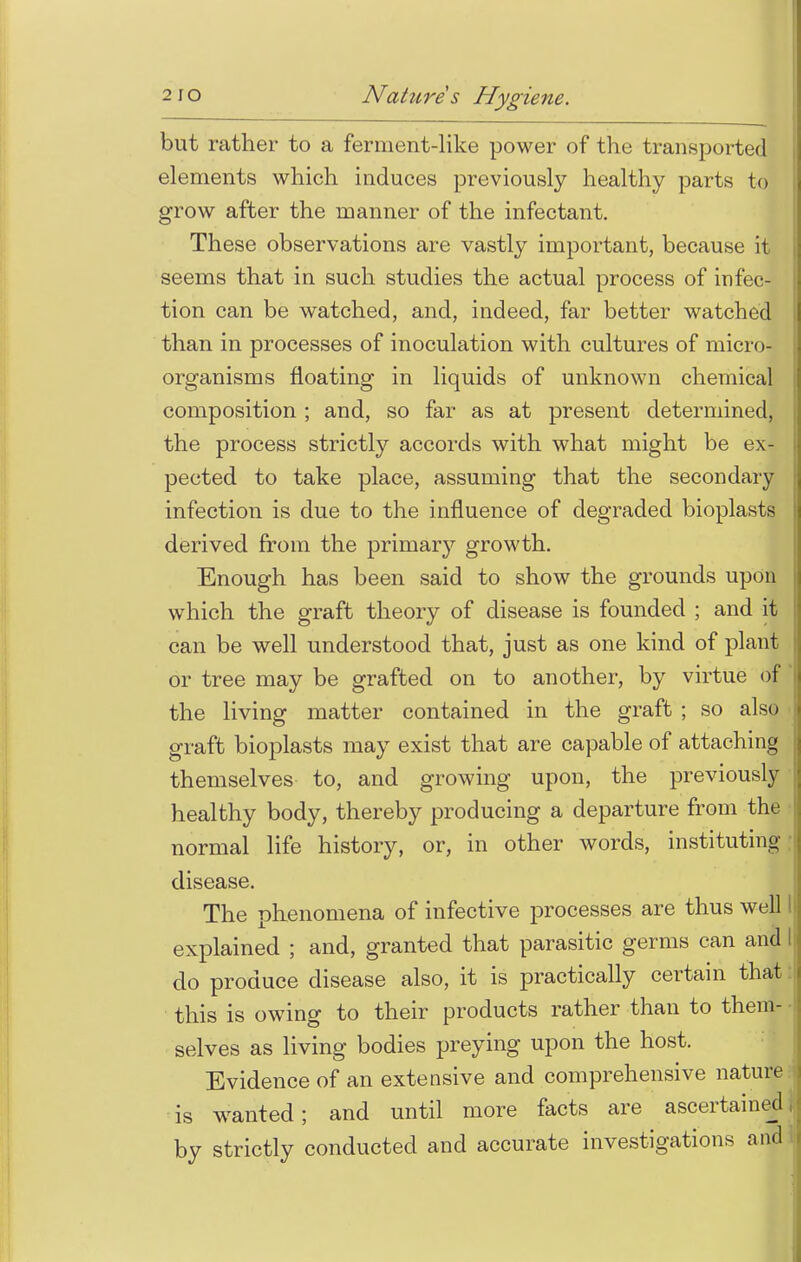 but rather to a ferment-like power of the transported elements which induces previously healthy parts to grow after the manner of the infectant. These observations are vastly important, because it seems that in such studies the actual process of infec- tion can be watched, and, indeed, far better watched than in processes of inoculation with cultures of micro- organisms floating in liquids of unknown chemical composition ; and, so far as at present determined, the process strictly accords with what might be ex- pected to take place, assuming that the secondary infection is due to the influence of degraded bioplasts derived from the primary growth. Enough has been said to show the grounds upon which the graft theory of disease is founded ; and it can be well understood that, just as one kind of plant or tree may be grafted on to another, by virtue of the living matter contained in the graft ; so also graft bioplasts may exist that are capable of attaching themselves to, and growing upon, the previously healthy body, thereby producing a departure from the normal life history, or, in other words, instituting disease. The phenomena of infective processes are thus well I explained ; and, granted that parasitic germs can and I do produce disease also, it is practically certain that this is owing to their products rather than to them- selves as living bodies preying upon the host. Evidence of an extensive and comprehensive nature is wanted; and until more facts are ascertained by strictly conducted and accurate investigations and