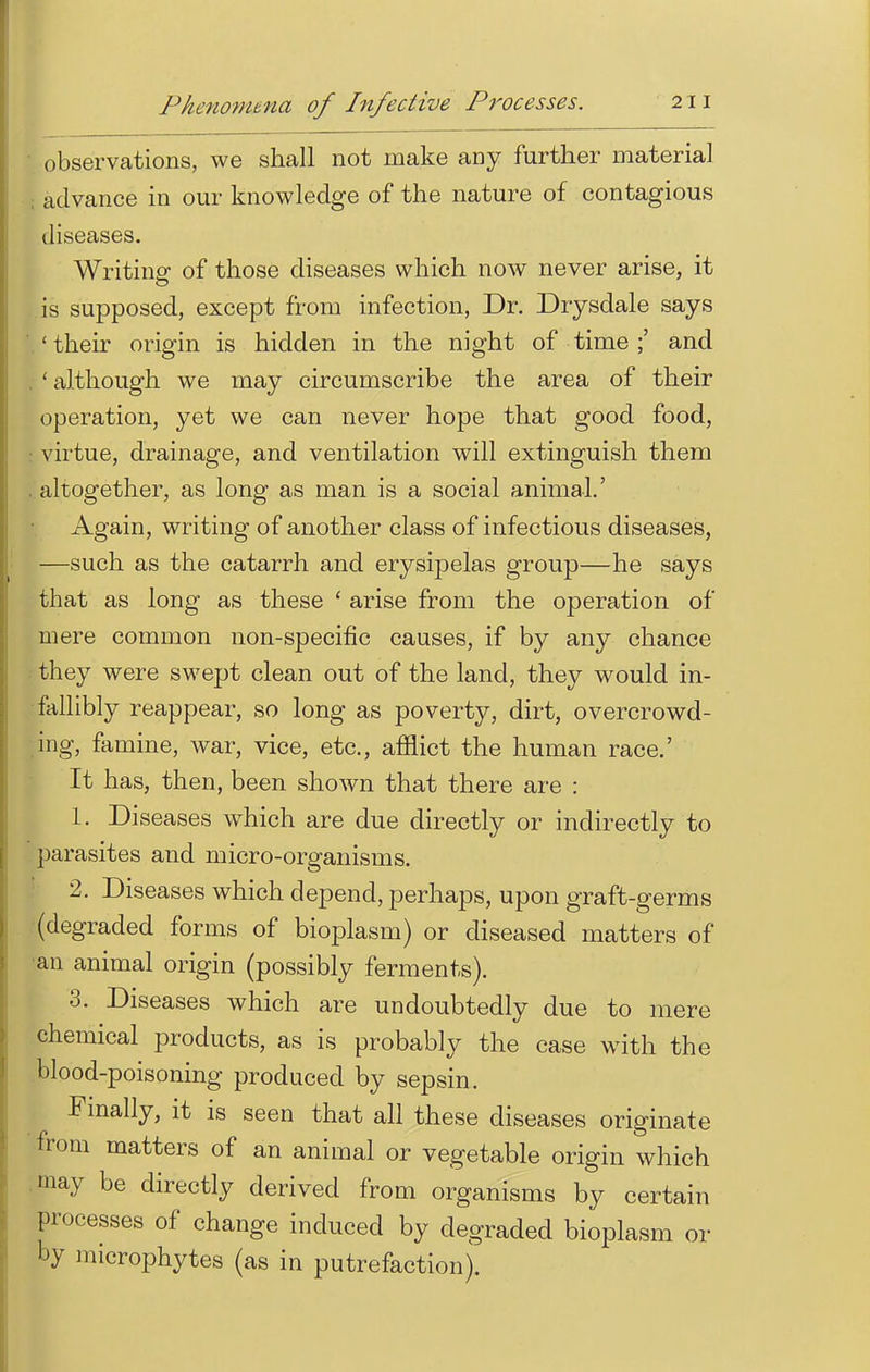 • observations, we shall not make any further material advance in our knowledge of the nature of contagious diseases. Writing of those diseases which now never arise, it is supposed, except from infection, Dr. Drysdale says ' their origin is hidden in the night of time ;' and . ' although we may circumscribe the area of their operation, yet we can never hope that good food, virtue, drainage, and ventilation will extinguish them . altogether, as long as man is a social animal.' Again, writing of another class of infectious diseases, —such as the catarrh and erysipelas group—he says that as long as these ' arise from the operation of mere common non-specific causes, if by any chance they were swept clean out of the land, they would in- fallibly reappear, so long as poverty, dirt, overcrowd- ing, famine, war, vice, etc., afflict the human race.' It has, then, been shown that there are : 1. Diseases which are due directly or indirectly to parasites and micro-organisms. 2. Diseases which depend, perhaps, upon graft-germs (degraded forms of bioplasm) or diseased matters of an animal origin (possibly ferments). 3. Diseases which are undoubtedly due to mere chemical products, as is probably the case with the blood-poisoning produced by sepsin. Finally, it is seen that all these diseases originate from matters of an animal or vegetable origin which may be directly derived from organisms by certain processes of change induced by degraded bioplasm or by microphytes (as in putrefaction).