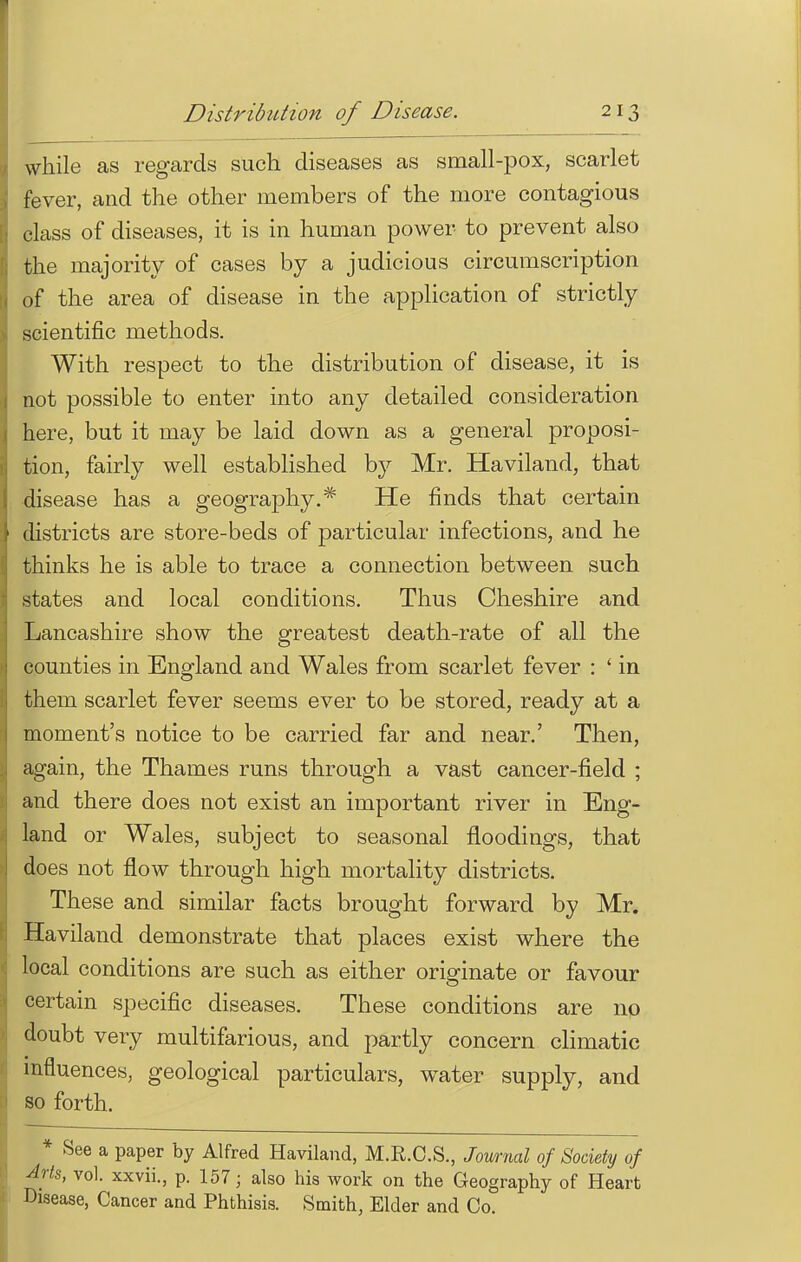 while as regards such diseases as small-pox, scarlet fever, and the other members of the more contagious class of diseases, it is in human power to prevent also the majority of cases by a judicious circumscription of the area of disease in the application of strictly scientific methods. With respect to the distribution of disease, it is not possible to enter into any detailed consideration here, but it may be laid down as a general proposi- tion, fairly well established by Mr. Haviland, that disease has a geography.* He finds that certain districts are store-beds of particular infections, and he thinks he is able to trace a connection between such states and local conditions. Thus Cheshire and Lancashire show the greatest death-rate of all the counties in England and Wales from scarlet fever : ' in them scarlet fever seems ever to be stored, ready at a moment's notice to be carried far and near.' Then, again, the Thames runs through a vast cancer-field ; and there does not exist an important river in Eng- land or Wales, subject to seasonal floodings, that does not flow through high mortality districts. These and similar facts brought forward by Mr. Haviland demonstrate that places exist where the local conditions are such as either originate or favour certain specific diseases. These conditions are no doubt very multifarious, and partly concern climatic influences, geological particulars, water supply, and so forth. * See a paper by Alfred Haviland, M.R.O.S., Journal of Society of 4rts, vol. xxvii., p. 157; also his work on the Geography of Heart Disease, Cancer and Phthisis. Smith, Elder and Co.