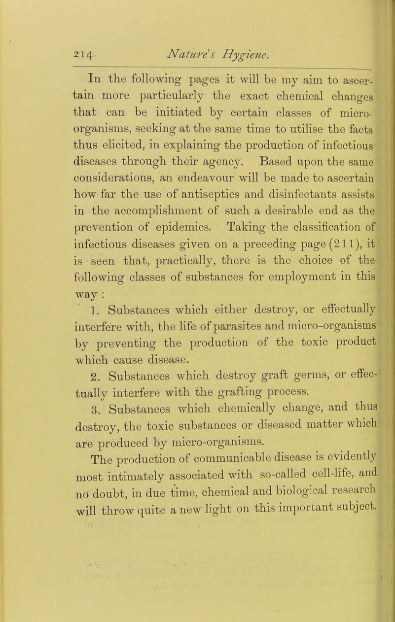 In the following pages it will be my aim to ascer- tain more particularly the exact chemical changes that can be initiated by certain classes of micro- organisms, seeking at the same time to utilise the facts thus elicited, in explaining the production of infectious diseases through their agency. Based upon the same considerations, an endeavour will be made to ascertain how far the use of antiseptics and disinfectants assists in the accomplishment of such a desirable end as the prevention of epidemics. Taking the classification of- infectious diseases given on a preceding page (211), it! is seen that, practically, there is the choice of the following classes of substances for employment in this way : \. Substances which either destroy, or effectually interfere with, the life of parasites and micro-organisms by preventing the production of the toxic product which cause disease. 2. Substances which destroy graft germs, or effec- tually interfere with the grafting process. 3. Substances which chemically change, and thus destroy, the toxic substances or diseased matter which are produced by micro-organisms. The production of communicable disease is evidently most intimately associated with so-called cell-life, and nO doubt, in due time, chemical and biological research will throw quite a new light on this important subject.