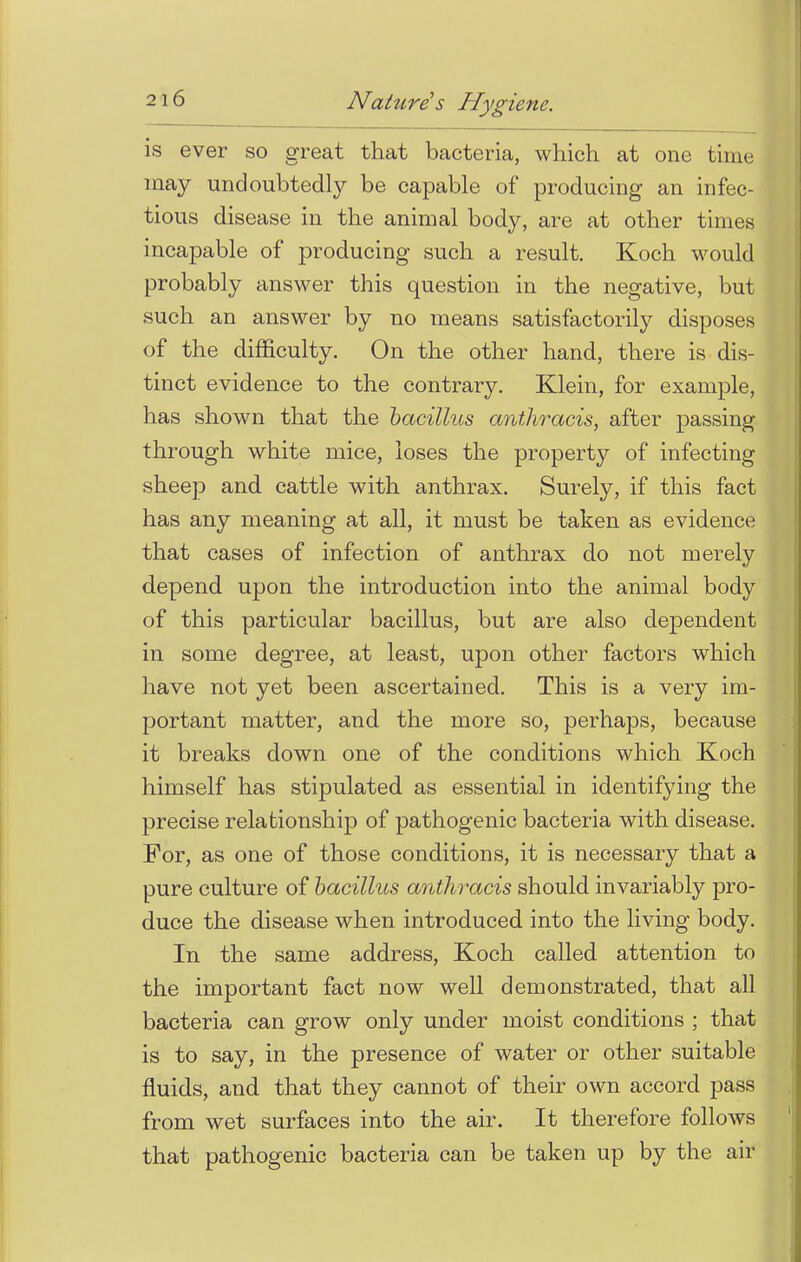 is ever so great that bacteria, which at one time may undoubtedly be capable of producing an infec- tious disease in the animal body, are at other times incapable of producing such a result. Koch would probably answer this question in the negative, but such an answer by no means satisfactorily disposes of the difficulty. On the other hand, there is dis- tinct evidence to the contrary. Klein, for example, has shown that the bacillus anthracis, after passing through white mice, loses the property of infecting sheep and cattle with anthrax. Surely, if this fact has any meaning at all, it must be taken as evidence that cases of infection of anthrax do not merely depend upon the introduction into the animal body of this particular bacillus, but are also dependent in some degree, at least, upon other factors which have not yet been ascertained. This is a very im- portant matter, and the more so, perhaps, because it breaks down one of the conditions which Koch himself has stipulated as essential in identifying the precise relationship of pathogenic bacteria with disease. For, as one of those conditions, it is necessary that a pure culture of bacillus anthracis should invariably pro- duce the disease when introduced into the living body. In the same address, Koch called attention to the important fact now well demonstrated, that all bacteria can grow only under moist conditions ; that is to say, in the presence of water or other suitable fluids, and that they cannot of their own accord pass from wet surfaces into the air. It therefore follows that pathogenic bacteria can be taken up by the air