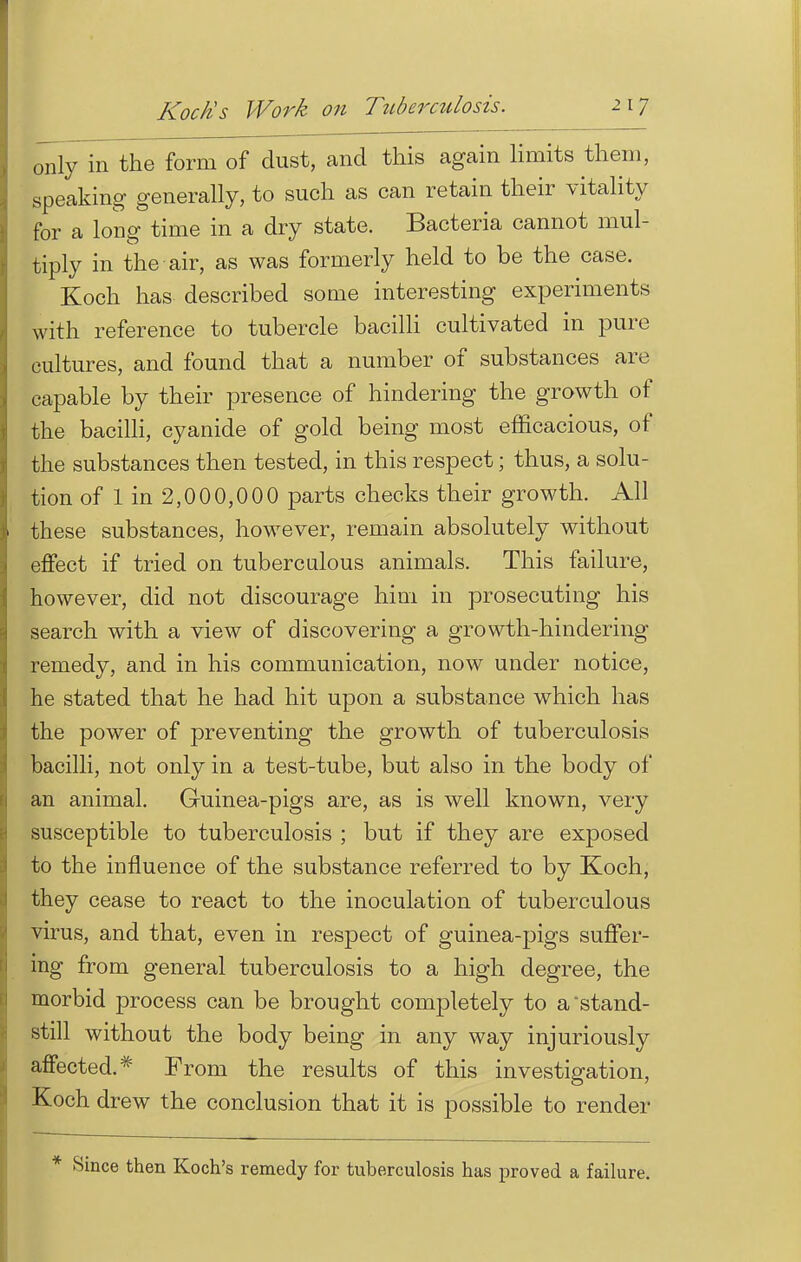 only in the form of dust, and this again limits them, speaking generally, to such as can retain their vitality for a long time in a dry state. Bacteria cannot mul- tiply in the air, as was formerly held to be the case. Koch has described some interesting experiments with reference to tubercle bacilli cultivated in pure cultures, and found that a number of substances are capable by their presence of hindering the growth of the bacilli, cyanide of gold being most efficacious, of the substances then tested, in this respect; thus, a solu- tion of 1 in 2,000,000 parts checks their growth. All these substances, however, remain absolutely without effect if tried on tuberculous animals. This failure, however, did not discourage him in prosecuting his search with a view of discovering a growth-hindering remedy, and in his communication, now under notice, he stated that he had hit upon a substance which has the power of preventing the growth of tuberculosis bacilli, not only in a test-tube, but also in the body of an animal. Guinea-pigs are, as is well known, very susceptible to tuberculosis ; but if they are exposed to the influence of the substance referred to by Koch, they cease to react to the inoculation of tuberculous virus, and that, even in respect of guinea-pigs suffer- ing from general tuberculosis to a high degree, the morbid process can be brought completely to a stand- still without the body being in any way injuriously affected.* From the results of this investigation, Koch drew the conclusion that it is possible to render * Since then Koch's remedy for tuberculosis has proved a failure.