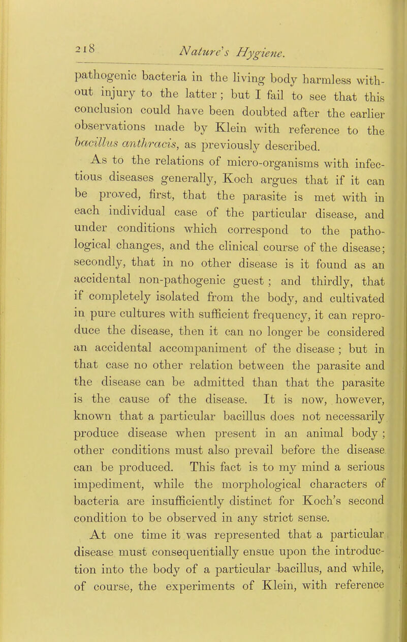 pathogenic bacteria in the living body harmless with- out injury to the latter ; but I fail to see that this conclusion could have been doubted after the earlier observations made by Klein with reference to the bacillus anthracis, as previously described. As to the relations of micro-organisms with infec- tious diseases generally, Koch argues that if it can be proved, first, that the parasite is met with in each individual case of the particular disease, and under conditions which correspond to the patho- logical changes, and the clinical course of the disease; secondly, that in no other disease is it found as an accidental non-pathogenic guest ; and thirdly, that if completely isolated from the body, and cultivated in pure cultures with sufficient frequency, it can repro- duce the disease, then it can no longer be considered an accidental accompaniment of the disease ; but in that case no other relation between the parasite and the disease can be admitted than that the parasite is the cause of the disease. It is now, however, known that a particular bacillus does not necessarily produce disease when present in an animal body ; other conditions must also prevail before the disease can be produced. This fact is to my mind a serious impediment, while the morphological characters of bacteria are insufficiently distinct for Koch's second condition to be observed in any strict sense. At one time it was represented that a particular disease must consequentially ensue upon the introduc- tion into the body of a particular Jbacillus, and while, of course, the experiments of Klein, with reference