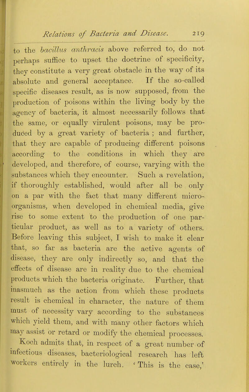 to the bacillus anthracis above referred to, do not perhaps suffice to upset the doctrine of specificity, they constitute a very great obstacle in the way of its absolute and general acceptance. If the so-called specific diseases result, as is now supposed, from the production of poisons within the living body by the agency of bacteria, it almost necessarily follows that the same, or equally virulent poisons, may be pro- duced by a great variety of bacteria ; and further, that they are capable of producing different poisons according to the conditions in which they are developed, and therefore, of course, varying with the substances which they encounter. Such a revelation, if thoroughly established, would after all be only on a par with the fact that many different micro- organisms, when developed in chemical media, give rise to some extent to the production of one par- ticular product, as well as to a variety of others. Before leaving this subject, I wish to make it clear that, so far as bacteria are the active agents of disease, they are only indirectly so, and that the effects of disease are in reality due to the chemical products which the bacteria originate. Further, that inasmuch as the action from which these products result is chemical in character, the nature of them must of necessity vary according to the substances which yield them, and with many other factors which may assist or retard or modify the chemical processes. Koch admits that, in respect of a great number of infectious diseases, bacteriological research has left workers entirely in the lurch. 'This is the case,'
