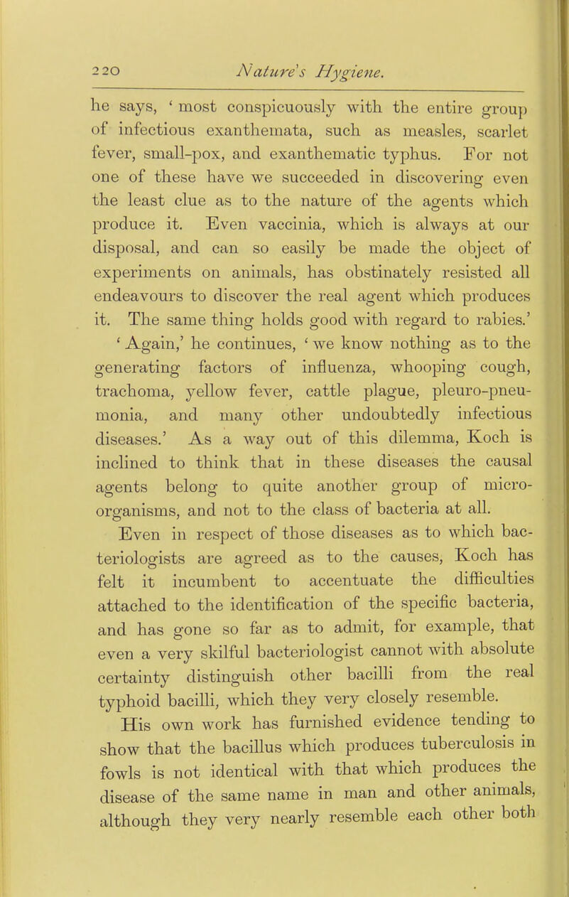 he says, ' most conspicuously with the entire group of infectious exanthemata, such as measles, scarlet fever, small-pox, and exanthematic typhus. For not one of these have we succeeded in discovering even the least clue as to the nature of the agents which produce it. Even vaccinia, which is always at our disposal, and can so easily be made the object of experiments on animals, has obstinately resisted all endeavours to discover the real agent which produces it. The same thing holds good with regard to rabies.' ' Again,' he continues, ' we know nothing as to the generating factors of influenza, whooping cough, trachoma, yellow fever, cattle plague, pleuro-pneu- monia, and many other undoubtedly infectious diseases.' As a way out of this dilemma, Koch is inclined to think that in these diseases the causal agents belong to quite another group of micro- organisms, and not to the class of bacteria at all. Even in respect of those diseases as to which bac- teriologists are agreed as to the causes, Koch has felt it incumbent to accentuate the difficulties attached to the identification of the specific bacteria, and has gone so far as to admit, for example, that even a very skilful bacteriologist cannot with absolute certainty distinguish other bacilli from the real typhoid bacilli, which they very closely resemble. His own work has furnished evidence tending to show that the bacillus which produces tuberculosis in fowls is not identical with that which produces the disease of the same name in man and other animals, although they very nearly resemble each other both