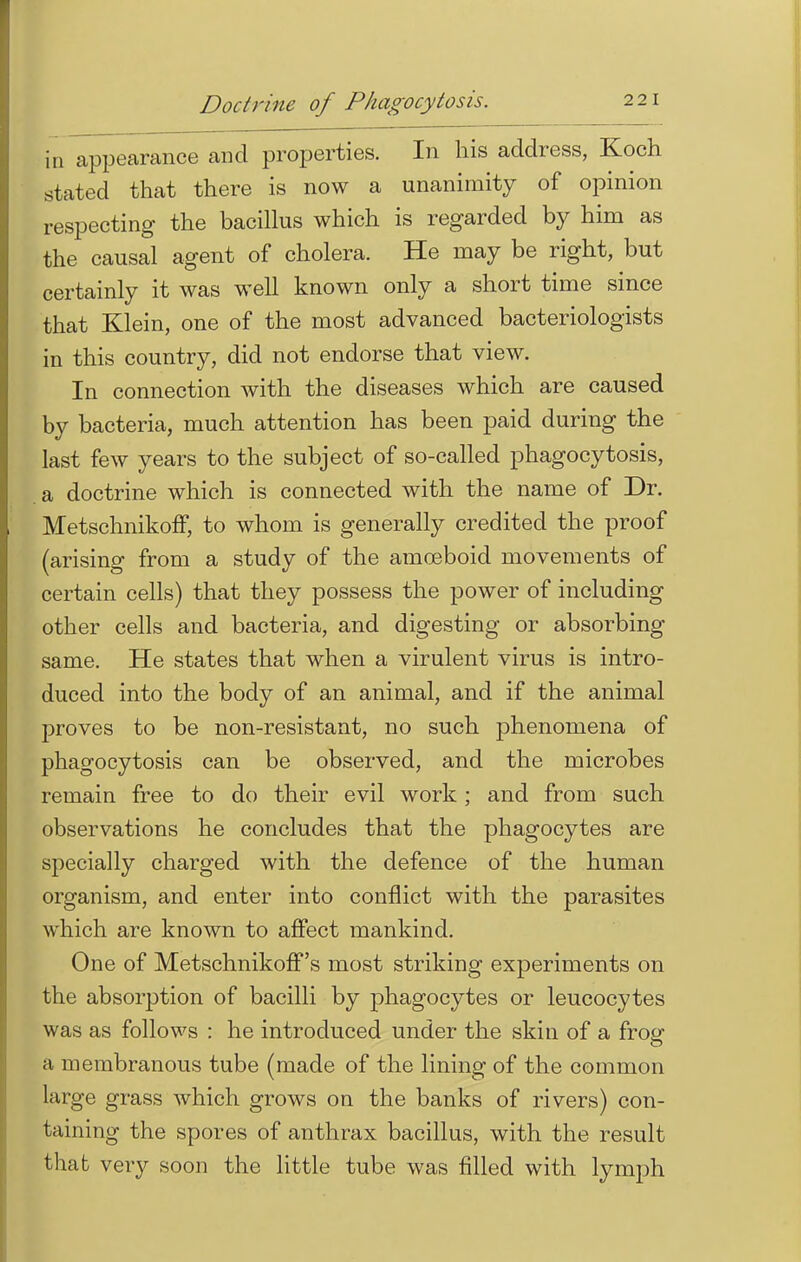 Doctrine of Phagocytosis. in appearance and properties. In his address, Koch stated that there is now a unanimity of opinion respecting the bacillus which is regarded by him as the causal agent of cholera. He may be right, but certainly it was well known only a short time since that Klein, one of the most advanced bacteriologists in this country, did not endorse that view. In connection with the diseases which are caused by bacteria, much attention has been paid during the last few years to the subject of so-called phagocytosis, a doctrine which is connected with the name of Dr. Metschnikoff, to whom is generally credited the proof (arising from a study of the amoeboid movements of certain cells) that they possess the power of including other cells and bacteria, and digesting or absorbing same. He states that when a virulent virus is intro- duced into the body of an animal, and if the animal proves to be non-resistant, no such phenomena of phagocytosis can be observed, and the microbes remain free to do their evil work ; and from such observations he concludes that the phagocytes are specially charged with the defence of the human organism, and enter into conflict with the parasites which are known to affect mankind. One of Metschnikoff's most striking experiments on the absorption of bacilli by phagocytes or leucocytes was as follows : he introduced under the skin of a frog a membranous tube (made of the lining of the common large grass which grows on the banks of rivers) con- taining the spores of anthrax bacillus, with the result that very soon the little tube was filled with lymph