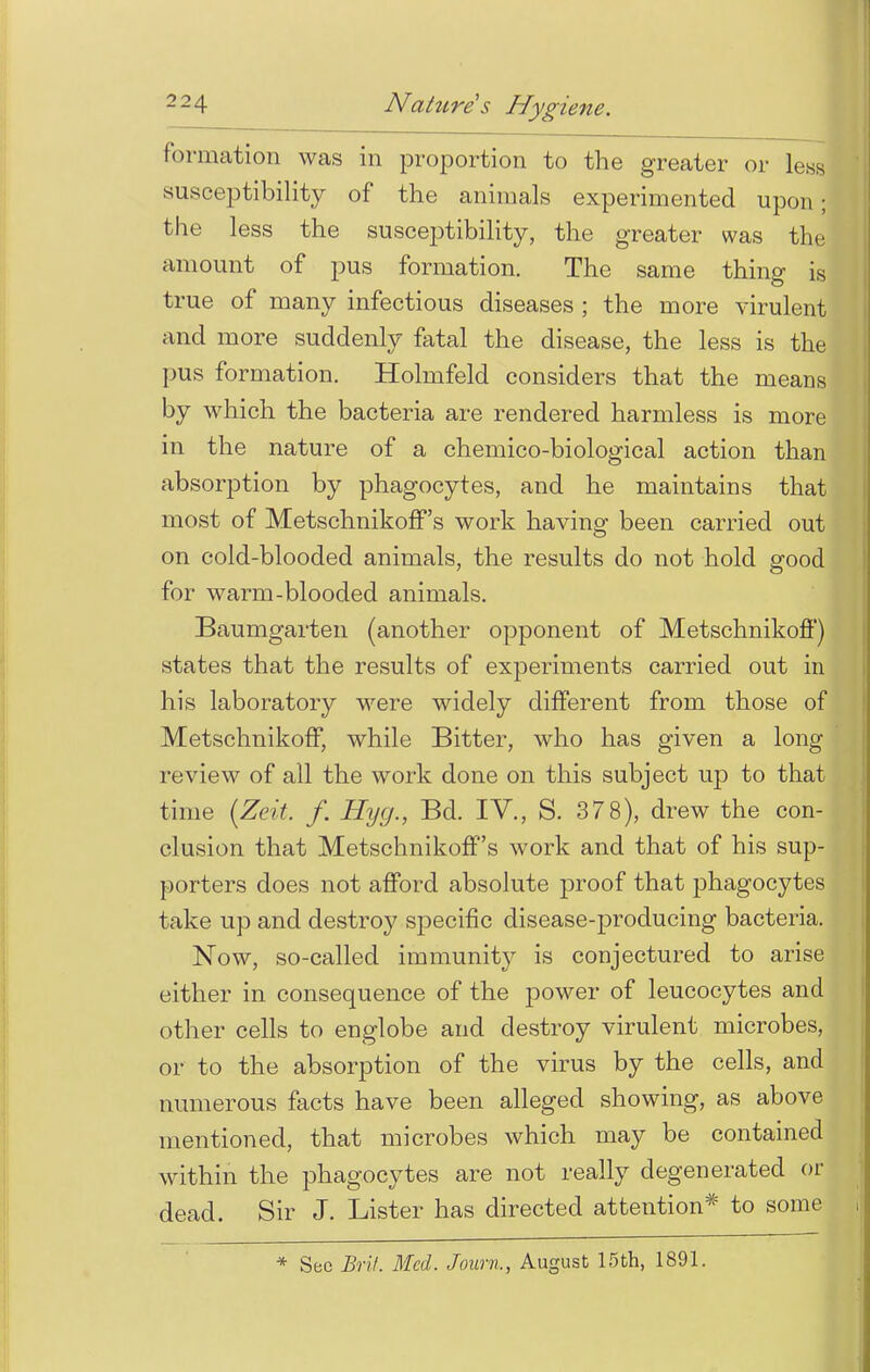 formation was in proportion to the greater or less susceptibility of the animals experimented upon ; the less the susceptibility, the greater was the amount of pus formation. The same thing is true of many infectious diseases ; the more virulent and more suddenly fatal the disease, the less is the pus formation. Holmfeld considers that the means by which the bacteria are rendered harmless is more in the nature of a chemico-biological action than absorption by phagocytes, and he maintains that most of Metschnikoff's work having been carried out on cold-blooded animals, the results do not hold good for warm-blooded animals. Baumgarten (another opponent of Metschnikoff) states that the results of experiments carried out in his laboratory were widely different from those of Metschnikoff, while Bitter, who has given a long review of all the work done on this subject up to that time (Zcit. f. Hycj., Bd. IV., S. 378), drew the con- clusion that Metschnikoff's work and that of his sup- porters does not afford absolute proof that phagocytes take up and destroy specific disease-producing bacteria. Now, so-called immunity is conjectured to arise either in consequence of the power of leucocytes and other cells to englobe and destroy virulent microbes, or to the absorption of the virus by the cells, and numerous facts have been alleged showing, as above mentioned, that microbes which may be contained within the phagocytes are not really degenerated or dead. Sir J. Lister has directed attention* to some , * See Brit. Med. Joarn,, August 15th, 1891.