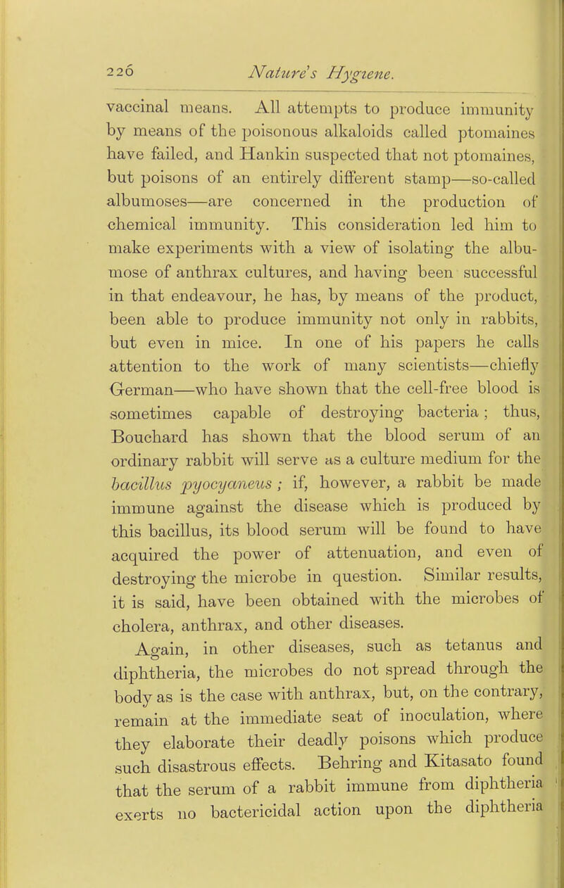 vaccinal means. All attempts to produce immunity by means of the poisonous alkaloids called ptomaines have failed, and Hankin suspected that not ptomaines, but poisons of an entirely different stamp—so-called albumoses—are concerned in the production of chemical immunity. This consideration led him to make experiments with a view of isolating the albu- mose of anthrax cultures, and having been successful in that endeavour, he has, by means of the product, been able to produce immunity not only in rabbits, but even in mice. In one of his papers he calls attention to the work of many scientists—chiefly German—who have shown that the cell-free blood is sometimes capable of destroying bacteria; thus, Bouchard has shown that the blood serum of an ordinary rabbit will serve as a culture medium for the bacillus pyocyaneus ; if, however, a rabbit be made immune against the disease which is produced by this bacillus, its blood serum will be found to have acquired the power of attenuation, and even of destroying the microbe in question. Similar results, it is said, have been obtained with the microbes of cholera, anthrax, and other diseases. Ao-ain, in other diseases, such as tetanus and diphtheria, the microbes do not spread through the body as is the case with anthrax, but, on the contrary, remain at the immediate seat of inoculation, where they elaborate their deadly poisons which produce such disastrous effects. Behring and Kitasato found that the serum of a rabbit immune from diphtheria exerts no bactericidal action upon the diphtheria