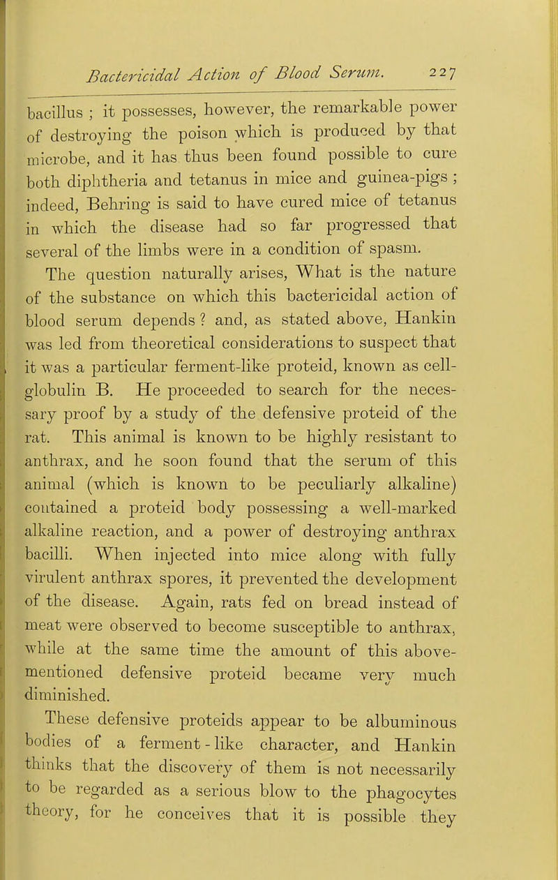 bacillus ; it possesses, however, the remarkable power of destroying the poison which is produced by that microbe, and it has thus been found possible to cure both diphtheria and tetanus in mice and guinea-pigs ; indeed, Behring is said to have cured mice of tetanus in which the disease had so far progressed that several of the limbs were in a condition of spasm. The question naturally arises, What is the nature of the substance on which this bactericidal action of blood serum depends ? and, as stated above, Hankin was led from theoretical considerations to suspect that it was a particular ferment-like proteid, known as cell- globulin B. He proceeded to search for the neces- sary proof by a study of the defensive proteid of the rat. This animal is known to be highly resistant to anthrax, and he soon found that the serum of this animal (which is known to be peculiarly alkaline) contained a proteid body possessing a well-marked alkaline reaction, and a power of destroying anthrax bacilli. When injected into mice along with fully virulent anthrax spores, it prevented the development of the disease. Again, rats fed on bread instead of meat were observed to become susceptible to anthrax, while at the same time the amount of this above- mentioned defensive proteid became very much diminished. These defensive proteids appear to be albuminous bodies of a ferment-like character, and Hankin thinks that the discovery of them is not necessarily to be regarded as a serious blow to the phagocytes theory, for he conceives that it is possible they