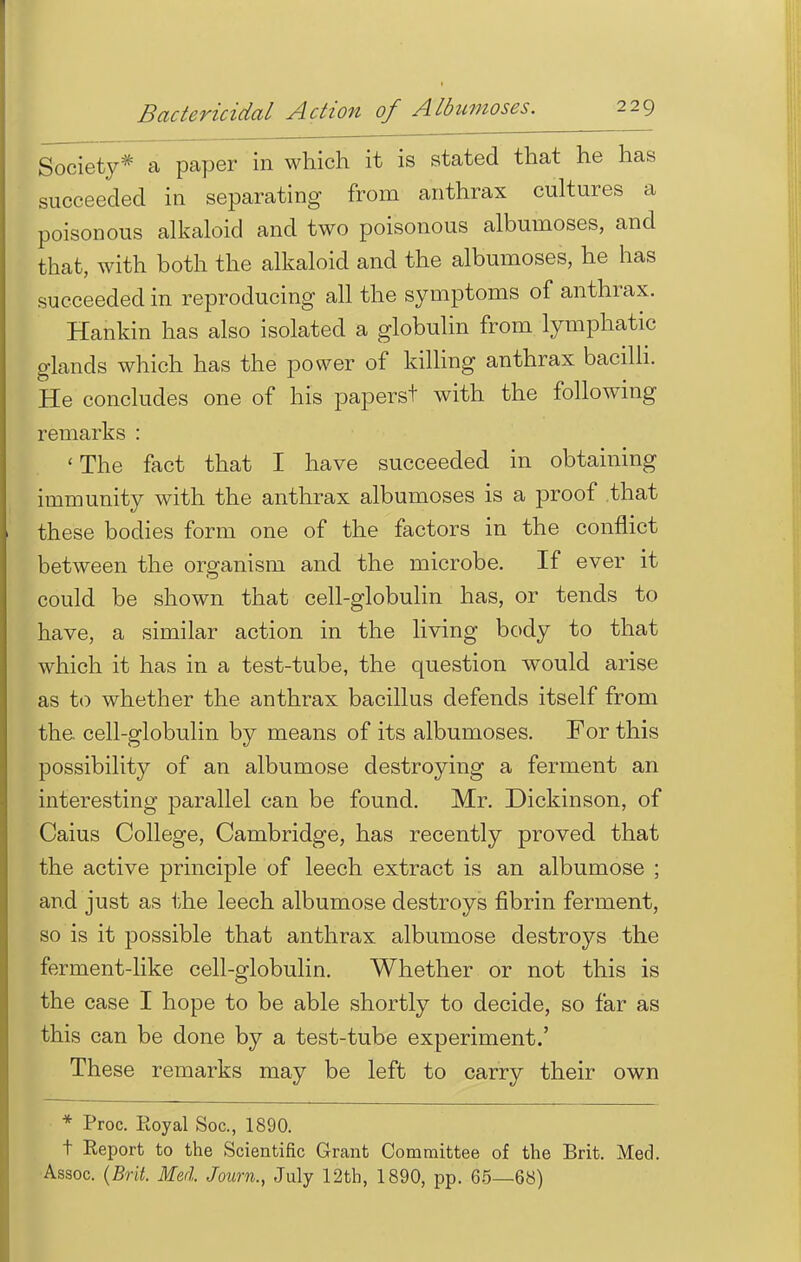 Society* a paper in which it is stated that he has succeeded in separating from anthrax cultures a poisonous alkaloid and two poisonous albumoses, and that, with both the alkaloid and the albumoses, he has succeeded in reproducing all the symptoms of anthrax. Hankin has also isolated a globulin from lymphatic glands which has the power of killing anthrax bacilli. He concludes one of his papers! with the following remarks : 'The fact that I have succeeded in obtaining immunity with the anthrax albumoses is a proof that these bodies form one of the factors in the conflict between the organism and the microbe. If ever it could be shown that cell-globulin has, or tends to have, a similar action in the living body to that which it has in a test-tube, the question would arise as to whether the anthrax bacillus defends itself from the. cell-globulin by means of its albumoses. For this possibility of an albumose destroying a ferment an interesting parallel can be found. Mr. Dickinson, of Caius College, Cambridge, has recently proved that the active principle of leech extract is an albumose ; and just as the leech albumose destroys fibrin ferment, so is it possible that anthrax albumose destroys the ferment-like cell-globulin. Whether or not this is the case I hope to be able shortly to decide, so far as this can be done by a test-tube experiment.' These remarks may be left to carry their own * Proc. Royal Soc, 1890. t Report to the Scientific Grant Committee of the Brit. Med. Assoc. (Brit. Med. Journ., July 12th, 1890, pp. 65—68)