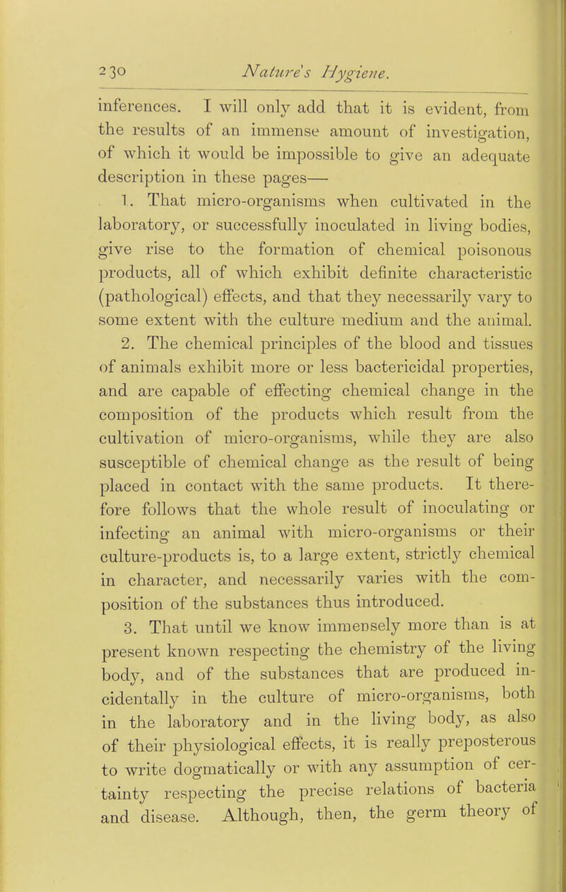 inferences. I will only add that it is evident, from the results of an immense amount of investigation, of which it would be impossible to give an adequate description in these pages— 1. That micro-organisms when cultivated in the laboratory, or successfully inoculated in living bodies, give rise to the formation of chemical poisonous products, all of which exhibit definite characteristic (pathological) effects, and that they necessarily vary to some extent with the culture medium and the animal. 2. The chemical principles of the blood and tissues of animals exhibit more or less bactericidal properties, and are capable of effecting chemical change in the composition of the products which result from the cultivation of micro-organisms, while they are also susceptible of chemical change as the result of being placed in contact with the same products. It there- fore follows that the whole result of inoculating or infecting an animal with micro-organisms or their culture-products is, to a large extent, strictly chemical in character, and necessarily varies with the com- position of the substances thus introduced. 3. That until we know immensely more than is at present known respecting the chemistry of the living body, and of the substances that are produced in- cidentally in the culture of micro-organisms, both in the laboratory and in the living body, as also of their physiological effects, it is really preposterous to write dogmatically or with any assumption of cer- tainty respecting the precise relations of bacteria and disease. Although, then, the germ theory of