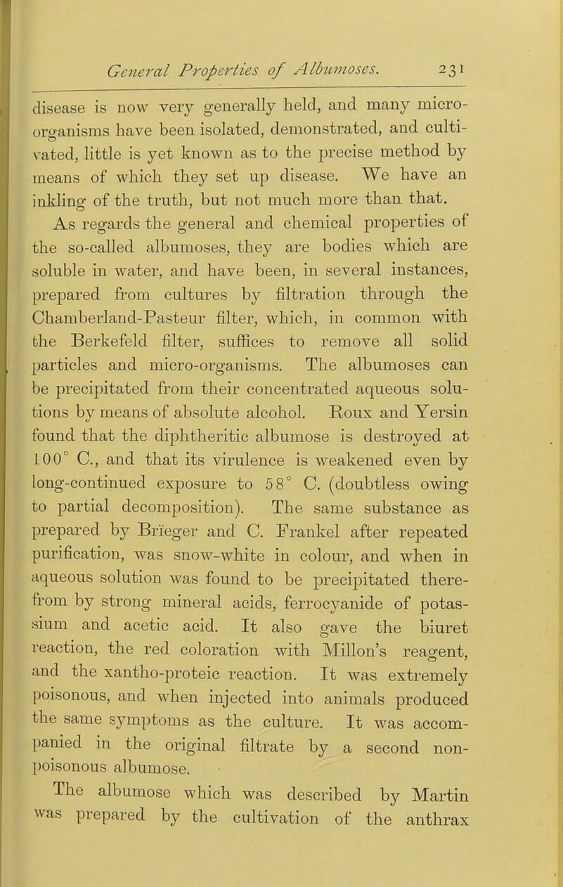 disease is now very generally held, and many micro- organisms have been isolated, demonstrated, and culti- vated, little is yet known as to the precise method by means of which they set up disease. We have an inkling of the truth, but not much more than that. As regards the general and chemical properties of the so-called albumoses, they are bodies which are soluble in water, and have been, in several instances, prepared from cultures by filtration through the Chamberland-Pasteur filter, which, in common with the Berkefeld filter, suffices to remove all solid particles and micro-organisms. The albumoses can be precipitated from their concentrated aqueous solu- tions by means of absolute alcohol. Roux and Yersin found that the diphtheritic albumose is destroyed at 100° C, and that its virulence is weakened even by long-continued exposure to 5 8° C. (doubtless owing to partial decomposition). The same substance as prepared by Brieger and C. Frankel after repeated purification, was snow-white in colour, and when in aqueous solution was found to be precipitated there- from by strong mineral acids, ferrocyanide of potas- sium and acetic acid. It also gave the biuret reaction, the red coloration with Millon's reagent, and the xantho-proteic reaction. It was extremely poisonous, and when injected into animals produced the same symptoms as the culture. It was accom- panied in the original filtrate by a second non- poisonous albumose. The albumose which was described by Martin was prepared by the cultivation of the anthrax