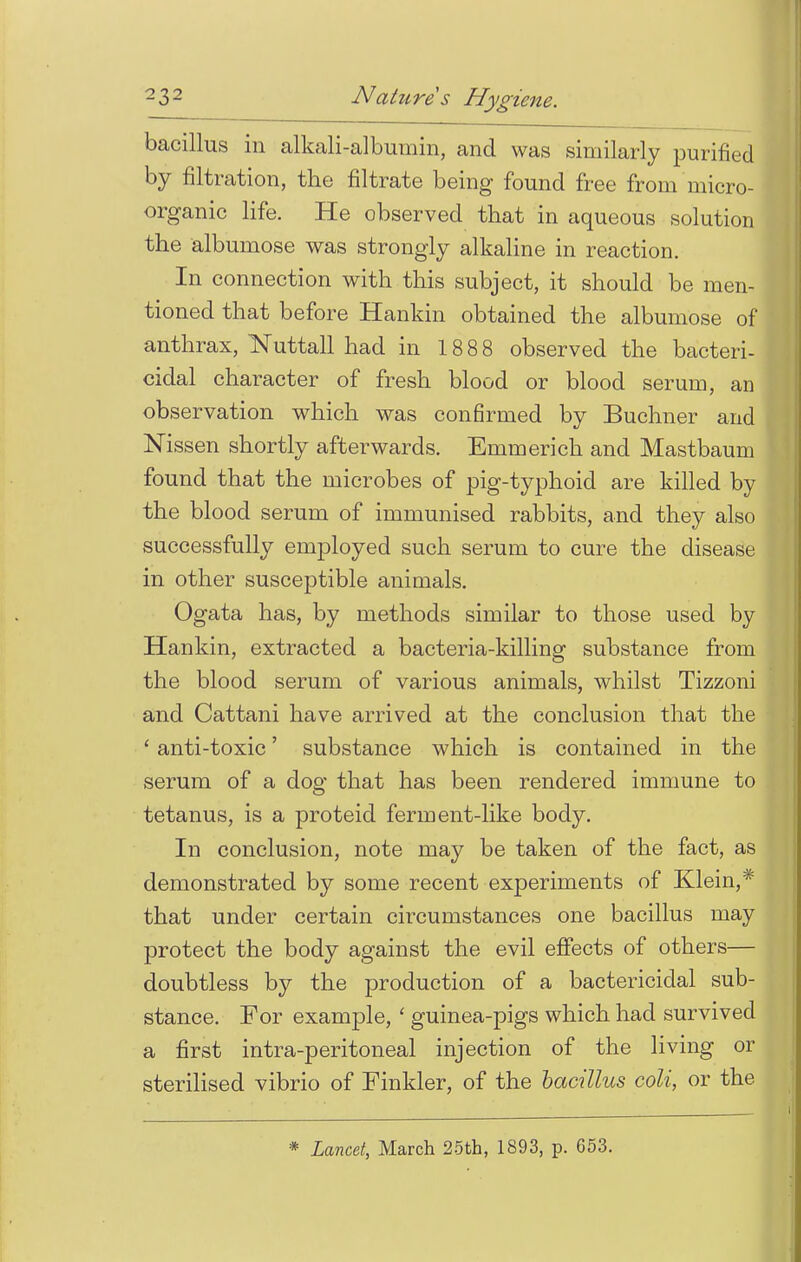 bacillus in alkali-albumin, and was similarly purified by filtration, the filtrate being found free from micro- organic life. He observed that in aqueous solution the albumose was strongly alkaline in reaction. In connection with this subject, it should be men- tioned that before Hankin obtained the albumose of anthrax, Nuttall had in 18 88 observed the bacteri- cidal character of fresh blood or blood serum, an observation which was confirmed by Buchner and Nissen shortly afterwards. Emmerich and Mastbaum found that the microbes of pig-typhoid are killed by the blood serum of immunised rabbits, and they also successfully employed such serum to cure the disease in other susceptible animals. Ogata has, by methods similar to those used by Hankin, extracted a bacteria-killing substance from the blood serum of various animals, whilst Tizzoni and Cattani have arrived at the conclusion that the ' anti-toxic' substance which is contained in the serum of a dog that has been rendered immune to tetanus, is a proteid ferment-like body. In conclusion, note may be taken of the fact, as demonstrated by some recent experiments of Klein,* that under certain circumstances one bacillus may protect the body against the evil effects of others— doubtless by the production of a bactericidal sub- stance. For example, ' guinea-pigs which had survived a first intra-peritoneal injection of the living or sterilised vibrio of Finkler, of the bacillus coli, or the * Lancet, March 25th, 1893, p. 653.