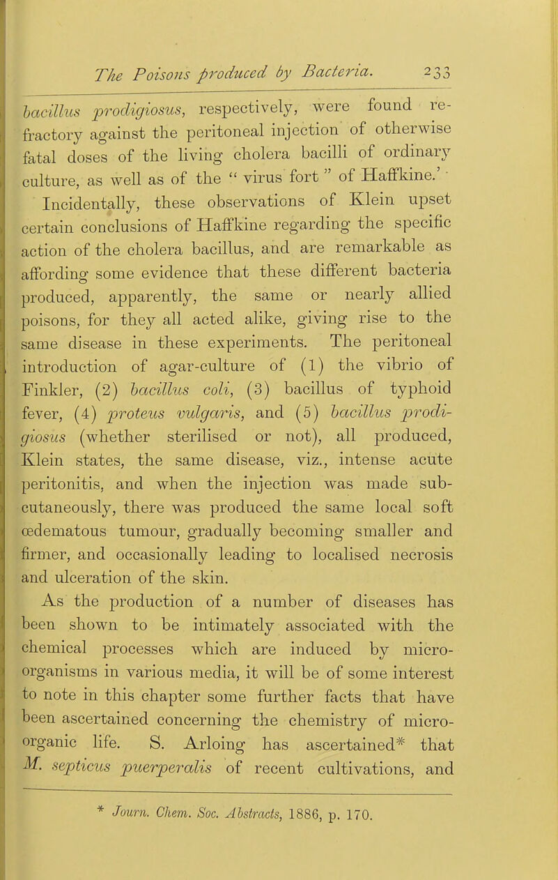 bacillus prodigiosus, respectively, were found re- fractory against the peritoneal injection of otherwise fatal doses of the living cholera bacilli of ordinary culture, as well as of the  virus fort  of HafFkine.' ' ' Incidentally, these observations of Klein upset certain conclusions of HafFkine regarding the specific action of the cholera bacillus, and are remarkable as affording some evidence that these different bacteria produced, apparently, the same or nearly allied poisons, for they all acted alike, giving rise to the same disease in these experiments. The peritoneal introduction of agar-culture of (l) the vibrio of Finkler, (2) bacillus coli, (3) bacillus of typhoid fever, (4) proteus vulgaris, and (5) bacillus prodi- giosus (whether sterilised or not), all produced, Klein states, the same disease, viz., intense acute peritonitis, and when the injection was made sub- cutaneously, there was produced the same local soft cedematous tumour, gradually becoming smaller and firmer, and occasionally leading to localised necrosis and ulceration of the skin. As the production of a number of diseases has been shown to be intimately associated with the chemical processes which are induced by micro- organisms in various media, it will be of some interest to note in this chapter some further facts that have been ascertained concerning the chemistry of micro- organic life. S. Arloing has ascertained* that M. septicus puerperalis of recent cultivations, and * Joum. Chem. Soc. Abstracts, 1886, p. 170.