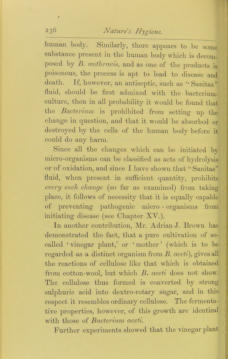 human body. Similarly, there appears to be some substance present in the human body which is decom- posed by B. anthracis, and as one of the products is poisonous, the process is apt to lead to disease and death. If, however, an antiseptic, such as  Sanitas fluid, should be first admixed with the bacterium- culture, then in all probability it would be found that the Bacterium is prohibited from setting up the change in question, and that it would be absorbed or destroyed by the cells of the human body before it could do any harm. Since all the changes which can be initiated by micro-organisms can be classified as acts of hydrolysis or of oxidation, and since I have shown that  Sanitas fluid, when present in sufficient quantity, prohibits every such change (so far as examined) from taking place, it follows of necessity that it is equally capable of preventing pathogenic micro - organisms from initiating disease (see Chapter XV.). In another contribution, Mr. Adrian J. Brown has demonstrated the fact, that a pure cultivation of so- called 'vinegar plant,' or 'mother' (which is to be regarded as a distinct organism from B. aceti), gives all the reactions of cellulose like that which is obtained from cotton-wool, but which B. aceti does not show. The cellulose thus formed is converted by strong sulphuric acid into dextro-rotary sugar, and in this respect it resembles ordinary cellulose. The fermenta- tive properties, however, of this growth are identical with those of Bacterium aceti. Further experiments showed that the vinegar plant