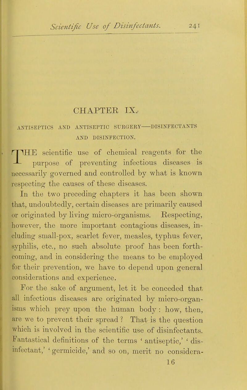 CHAPTER IX. ANTISEPTICS AND ANTISEPTIC SURGERY DISINFECTANTS AND DISINFECTION. THE scientific use of chemical reagents for the purpose of preventing infectious diseases is necessarily governed and controlled by what is known respecting the causes of these diseases. In the two preceding chapters it has been shown that, undoubtedly, certain diseases are primarily caused or originated by living micro-organisms. Respecting, however, the more important contagious diseases, in- cluding small-pox, scarlet fever, measles, typhus fever, syphilis, etc., no such absolute proof has been forth- coming, and in considering the means to be employed for their prevention, we have to depend upon general considerations and experience. For the sake of argument, let it be conceded that all infectious diseases are originated by micro-organ- isms which prey upon the human body : how, then, are we to prevent their spread ? That is the question which is involved in the scientific use of disinfectants. Fantastical definitions of the terms ' antiseptic,' ' dis- infectant,' ' germicide,' and so on, merit no considera- 16
