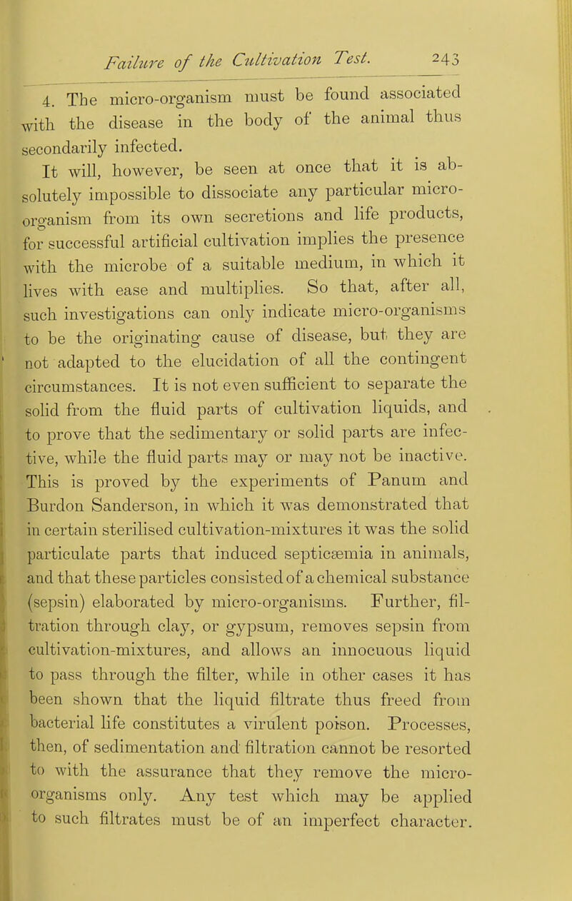 4. The micro-organism must be found associated with the disease in the body of the animal thus secondarily infected. It will, however, be seen at once that it is ab- solutely impossible to dissociate any particular micro- organism from its own secretions and life products, for successful artificial cultivation implies the presence with the microbe of a suitable medium, in which it lives with ease and multiplies. So that, after all, such investigations can only indicate micro-organisms to be the originating cause of disease, but they are not adapted to the elucidation of all the contingent circumstances. It is not even sufficient to separate the solid from the fluid parts of cultivation liquids, and to prove that the sedimentary or solid parts are infec- tive, while the fluid parts may or may not be inactive. This is proved by the experiments of Panum and Burdon Sanderson, in which it was demonstrated that in certain sterilised cultivation-mixtures it was the solid particulate parts that induced septicaemia in animals, and that these particles consisted of a chemical substance (sepsin) elaborated by micro-organisms. Further, fil- tration through clay, or gypsum, removes sepsin from cultivation-mixtures, and allows an innocuous liquid to pass through the filter, while in other cases it has been shown that the liquid filtrate thus freed from bacterial life constitutes a virulent poison. Processes, then, of sedimentation and filtration cannot be resorted to with the assurance that they remove the micro- organisms only. Any test which may be applied to such nitrates must be of an imperfect character.