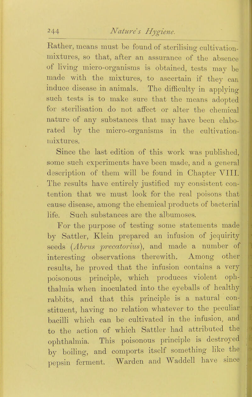 Rather, means must be found of sterilising cultivation- mixtures, so that, after an assurance of the absence of living micro-organisms is obtained, tests may be made with the mixtures, to ascertain if they can induce disease in animals. The difficulty in applying such tests is to make sure that the means adopted for sterilisation do not affect or alter the chemical nature of any substances that may have been elabo- rated by the micro-organisms in the cultivation- mixtures. Since the last edition of this work was published, some such experiments have been made, and a general description of them will be found in Chapter VIII. The results have entirely justified my consistent con- tention that we must look for the real poisons that cause disease, among the chemical products of bacterial life. Such substances are the albumoses. For the purpose of testing some statements made by Sattler, Klein prepared an infusion of jequirity seeds [Abrus pi-ecatorius), and made a number of interesting observations therewith. Among other results, he proved that the infusion contains a very poisonous principle, which produces violent oph- thalmia when inoculated into the eyeballs of healthy rabbits, and that this principle is a natural con- stituent, having no relation whatever to the peculiar bacilli which can be cultivated in the infusion, and to the action of which Sattler had attributed the ophthalmia. This poisonous principle is destroyed by boiling, and comports itself something like the pepsin ferment. Warden and Waddell have since