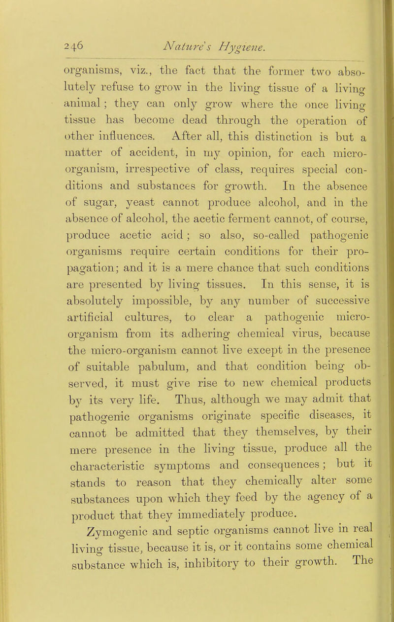 organisms, viz., the fact that the former two abso- lutely refuse to grow in the living tissue of a living animal ; they can only grow where the once living tissue has become dead through the operation of other influences. A_fter all, this distinction is but a matter of accident, in my opinion, for each micro- organism, irrespective of class, requires special con- ditions and substances for growth. In the absence of sugar, yeast cannot produce alcohol, and in the absence of alcohol, the acetic ferment cannot, of course, produce acetic acid; so also, so-called pathogenic organisms require certain conditions for their pro- pagation; and it is a mere chance that such conditions are presented by living tissues. In this sense, it is absolutely impossible, by any number of successive artificial cultures, to clear a pathogenic micro- organism from its adhering chemical virus, because the micro-organism cannot live except in the presence of suitable pabulum, and that condition being ob- served, it must give rise to new chemical products by its very life. Thus, although we may admit that pathogenic organisms originate specific diseases, it cannot be admitted that they themselves, by their mere presence in the living tissue, produce all the characteristic symptoms and consequences; but it stands to reason that they chemically alter some substances upon which they feed by the agency of a product that they immediately produce. Zymogenic and septic organisms cannot live in real living tissue, because it is, or it contains some chemical substance which is, inhibitory to their growth. The