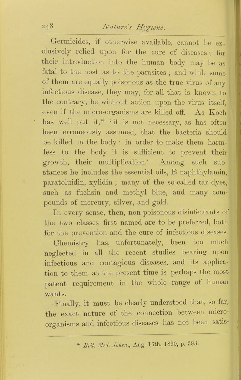 Germicides, if otherwise available, cannot be ex- clusively relied upon for the cure of diseases ; for their introduction into the human body may be as fatal to the host as to the parasites ; and while some of them are equally poisonous as the true virus of any infectious disease, they may, for all that is known to t the contrary, be without action upon the virus itself, even if the micro-organisms are killed off. As Koch has well put it,# ' it is not necessar}^ as has often been erroneously assumed, that the bacteria should be killed in the body : in order to make them harm- less to the body it is sufficient to prevent then- growth, their multiplication.' Among such sub- stances he includes the essential oils, B naphthylamin, paratoluidin, xylidin ; many of the so-called tar dyes, such as fuchsin and methyl blue, and many com- pounds of mercury, silver, and gold. In every sense, then, non-poisonous disinfectants of the twro classes first named are to be preferred, both for the prevention and the cure of infectious diseases. Chemistry has, unfortunately, been too much neglected in all the recent studies bearing upon infectious and contagious diseases, and its applica- tion to them at the present time is perhaps the most patent requirement in the whole range of human wants. Finally, it must be clearly understood that, so far, the exact nature of the connection between micro- organisms and infectious diseases has not been satis- * Brit. Med. Journ., Aug. 16th, 1890, p. 383.