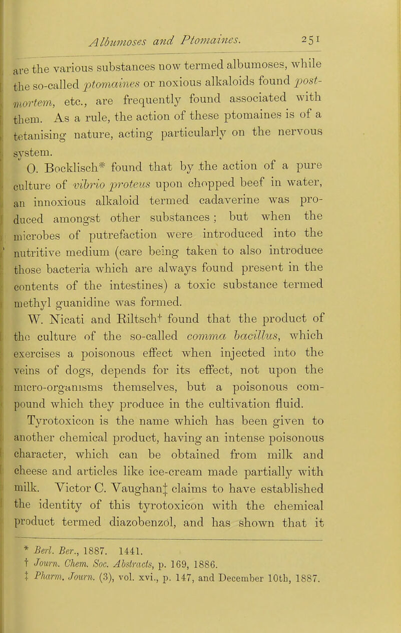 are the various substances now termed albumoses, while the so-called ■ptomaines or noxious alkaloids found post- mortem, etc., are frequently found associated with them. As a rule, the action of these ptomaines is of a tetanising nature, acting particularly on the nervous system. S 0. Bocklisch* found that by .the action of a pure culture of vibrio proteus upon chopped beef in water, an innoxious alkaloid termed cadaverine was pro- duced amongst other substances ; but when the microbes of putrefaction were introduced into the nutritive medium (care being taken to also introduce those bacteria which are always found present in the contents of the intestines) a toxic substance termed methyl guanidine was formed. W. Nicati and Riltscht found that the product of tho culture of the so-called comma bacillus, which exercises a poisonous effect when injected into the veins of dogs, depends for its effect, not upon the micro-organisms themselves, but a poisonous com- pound which they produce in the cultivation fluid. Tyrotoxicon is the name which has been given to another chemical product, having an intense poisonous character, which can be obtained from milk and cheese and articles like ice-cream made partially with milk. Victor C. Vaughan| claims to have established the identity of this tyrotoxicon with the chemical product termed diazobenzol, and has shown that it * Bed. Ber., 1887. 1441. t Journ. Chem. Soc. Abstracts, p. 169, 1886. X Pharm. Journ. (3), vol. xvi., p. 147, and December 10th, 1887.
