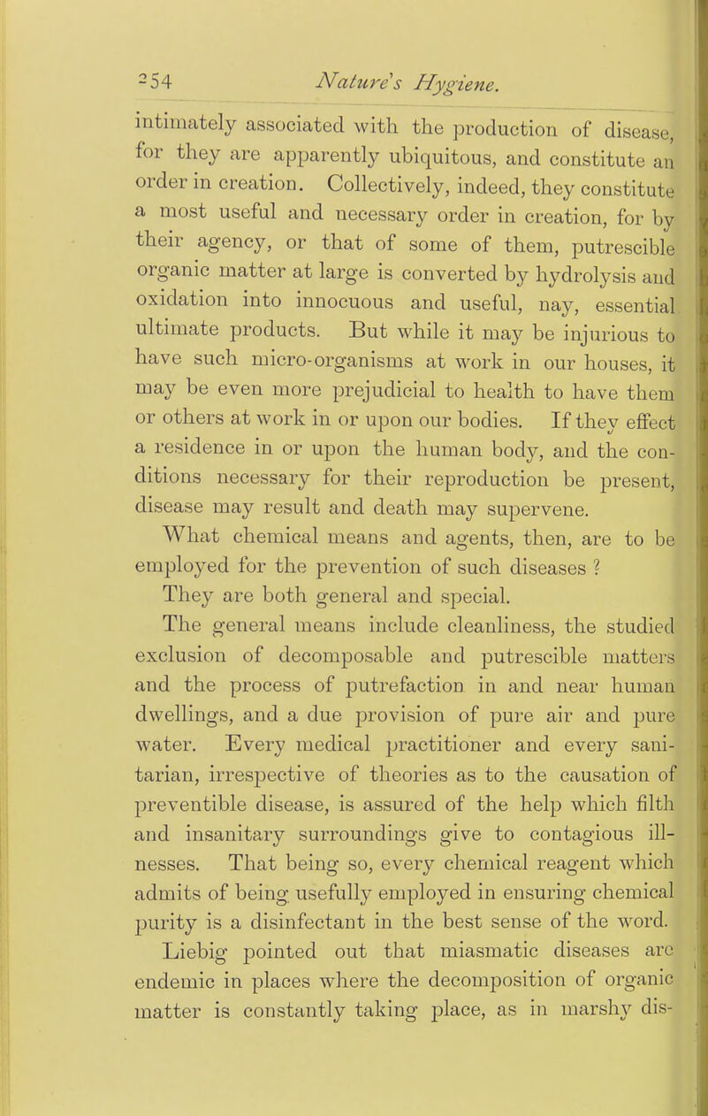 intimately associated with the production of disease] for they are apparently ubiquitous, and constitute an order in creation. Collectively, indeed, they constitute a most useful and necessary order in creation, for by their agency, or that of some of them, putrescible organic matter at large is converted by hydrolysis and oxidation into innocuous and useful, nay, essential ultimate products. But while it may be injurious to have such micro-organisms at work in our houses, it may be even more prejudicial to health to have them or others at work in or upon our bodies. If they effect a residence in or upon the human body, and the con- ditions necessary for their reproduction be present, disease may result and death may supervene. What chemical means and agents, then, are to be employed for the prevention of such diseases ? They are both general and special. The general means include cleanliness, the studied exclusion of decomposable and putrescible matters and the process of putrefaction in and near human dwellings, and a due provision of pure air and pure water. Every medical practitioner and every sani- tarian, irrespective of theories as to the causation of preventible disease, is assured of the help which filth and insanitary surroundings give to contagious ill- nesses. That being so, every chemical reagent which admits of being usefully employed in ensuring chemical purity is a disinfectant in the best sense of the word. Liebig pointed out that miasmatic diseases arc endemic in places where the decomposition of organic matter is constantly taking place, as in marshy dis-