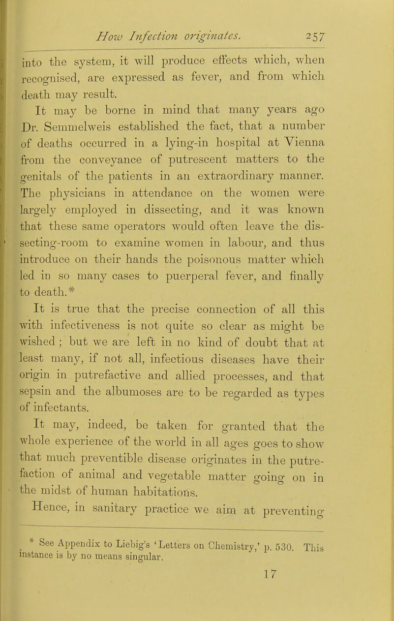 into the system, it will produce effects which, when recognised, are expressed as fever, and from which death may result. It may be borne in mind that many years ago Dr. Semmelweis established the fact, that a number of deaths occurred in a lying-in hospital at Vienna from the conveyance of putrescent matters to the genitals of the patients in an extraordinary manner. The physicians in attendance on the women were largely employed in dissecting, and it was known that these same operators would often leave the dis- secting-room to examine women in labour, and thus introduce on their hands the poisonous matter which led in so many cases to puerperal fever, and finally to death.* It is true that the precise connection of all this with infectiveness is not quite so clear as might be wished ; but we are left in no kind of doubt that at least many, if not all, infectious diseases have their origin in putrefactive and allied processes, and that sepsin and the albumoses are to be regarded as types of infectants. It may, indeed, be taken for granted that the whole experience of the world in all ages goes to show that much preventible disease originates in the putre- faction of animal and vegetable matter going on in the midst of human habitations. Hence, in sanitary practice we aim at preventing * See Appendix to Liebig's 'Letters on Chemistry,' p. 530. This instance is by no means singular. 17