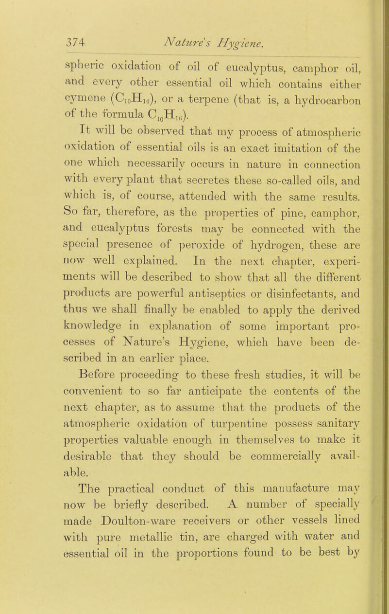 spheric oxidation of oil of eucalyptus, camphor oil, and every other essential oil which contains either cymene (Ci0HH), or a terpene (that is, a hydrocarbon of the formula Ci0H1(i). It will be observed that my process of atmospheric oxidation of essential oils is an exact imitation of the one which necessarily occurs in nature in connection with every plant that secretes these so-called oils, and which is, of course, attended with the same results. So far, therefore, as the properties of pine, camphor, and eucalyptus forests may be connected with the special presence of peroxide of hydrogen, these are now well explained. In the next chapter, experi- ments will be described to show that all the different products are powerful antiseptics or disinfectants, and thus we shall finally be enabled to apply the derived knowledge in explanation of some important pro- cesses of Nature's Hygiene, which have been de- scribed in an earlier place. Before proceeding to these fresh studies, it will be convenient to so far anticipate the contents of the next chapter, as to assume that the products of the atmospheric oxidation of turpentine possess sanitary properties valuable enough in themselves to make it desirable that they should be commercially avail- able. The practical conduct of this manufacture may now be briefly described. A number of specially made Doulton-ware receivers or other vessels lined with pure metallic tin, are charged with water and essential oil in the proportions found to be best by