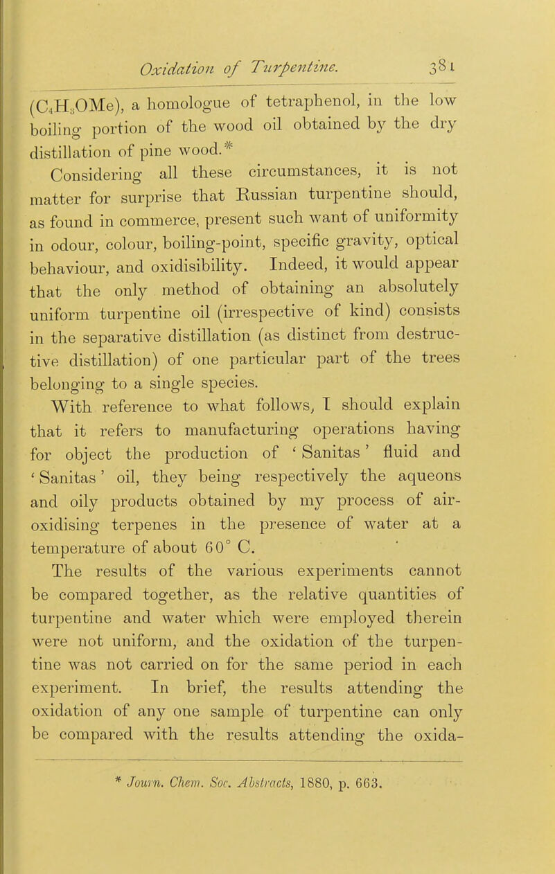 (C4H,OMe), a homologue of tetraphenol, in the low boiling portion of the wood oil obtained by the dry distillation of pine wood.# Considering all these circumstances, it is not matter for surprise that Kussian turpentine should, as found in commerce, present such want of uniformity in odour, colour, boiling-point, specific gravity, optical behaviour, and oxidisibility. Indeed, it would appear that the only method of obtaining an absolutely uniform turpentine oil (irrespective of kind) consists in the separative distillation (as distinct from destruc- tive distillation) of one particular part of the trees belonging to a single species. With reference to what follows, T should explain that it refers to manufacturing operations having for object the production of ' Sanitas' fluid and ' Sanitas' oil, they being respectively the aqueons and oily products obtained by my process of air- oxidising terpenes in the presence of water at a temperature of about 60° C. The results of the various experiments cannot be compared together, as the relative quantities of turpentine and water which were employed therein were not uniform, and the oxidation of the turpen- tine was not carried on for the same period in each experiment. In brief, the results attending the oxidation of any one sample of turpentine can only be compared with the results attending the oxida-