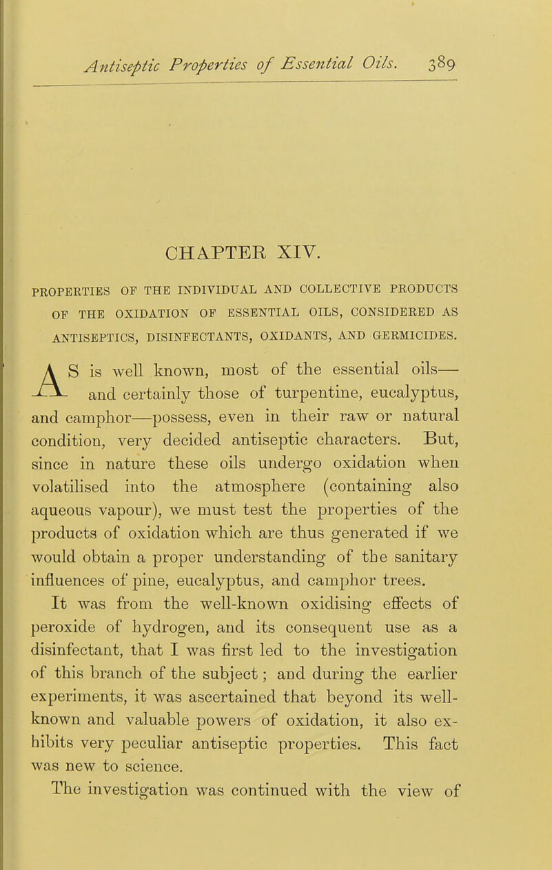 CHAPTER XIV. PROPERTIES OF THE INDIVIDUAL AND COLLECTIVE PRODUCTS OF THE OXIDATION OF ESSENTIAL OILS, CONSIDERED AS ANTISEPTICS, DISINFECTANTS, OXIDANTS, AND GERMICIDES. AS is well known, most of the essential oils— and certainly those of turpentine, eucalyptus, and camphor—possess, even in their raw or natural condition, very decided antiseptic characters. But, since in nature these oils undergo oxidation when volatilised into the atmosphere (containing also aqueous vapour), we must test the properties of the products of oxidation which are thus generated if we would obtain a proper understanding of the sanitary influences of pine, eucalyptus, and camphor trees. It was from the well-known oxidising effects of peroxide of hydrogen, and its consequent use as a disinfectant, that I was first led to the investigation of this branch of the subject; and during the earlier experiments, it was ascertained that beyond its well- known and valuable powers of oxidation, it also ex- hibits very peculiar antiseptic properties. This fact was new to science. The investigation was continued with the view of