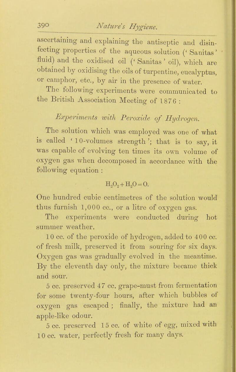 ascertaining and explaining the antiseptic and disin- fecting properties of the aqueous solution (' Sanitas' fluid) and the oxidised oil (< Sanitas ' oil), which are obtained by oxidising the oils of turpentine, eucalyptus, or camphor, etc., by air in the presence of water. The following experiments were communicated to the British Association Meeting of 1876 : Experiments ivith Peroxide of Hydrogen. The solution which was employed was one of what is called ' 10-volumes strength '; that is to say, it was capable of evolving ten times its own volume of oxygen gas when decomposed in accordance with the following equation : H,02 + H20 = 0. One hundred cubic centimetres of the solution would thus furnish 1,000 cc, or a litre of oxygen gas. The experiments were conducted during hot summer weather. 10 cc. of the peroxide of hydrogen, added to 400 cc. of fresh milk, preserved it from souring for six days. Oxygen gas was gradually evolved in the meantime. By the eleventh day only, the mixture became thick and sour. 5 cc. preserved 47 cc. grape-must from fermentation for some twenty-four hours, after which bubbles of oxygen gas escaped ; finally, the mixture had an apple-like odour. 5 cc. preserved 15 cc. of white of egg, mixed with 10 cc. water, perfectly fresh for many days.