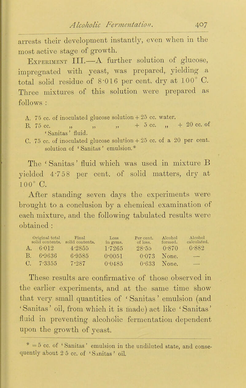 arrests their development instantly, even when in the most active stage of growth. Experiment III.—A further solution of glucose, impregnated with yeast, was prepared, yielding a total solid residue of 8'016 per cent, dry at 100° C. Three mixtures of this solution were prepared as follows : A. 75 cc. of inoculated glucose solution+ 25 cc. water. B. 75 cc. „ „ + 5 cc. „ + 20 cc. of ' Sanitas' fluid. C. 75 cc. of inoculated glucose solution + 25 cc. of a 20 per cent. solution of 'Sanitas' emulsion.* The ' Sanitas' fluid which was used in mixture B yielded 475 8 per cent, of solid matters, dry at 100° C. After standing seven days the experiments were brought to a conclusion by a chemical examination of each mixture, and the following tabulated results were obtained : Original total Final Loss Per cent. Alcohol Alcohol solid contents, solid contents. in grms. of loss. formed. calculated. A. 6-012 4-2855 1-7265 28-55 0-870 0-882 B. 6-0636 6-9585 0-0051 0-073 None. C. 7-3355 7-287 0-0485 0-633 None. These results are confirmative of those observed in the earlier experiments, and at the same time show that very small quantities of ' Sanitas ' emulsion (and ' Sanitas' oil, from which it is made) act like ' Sanitas' fluid in preventing alcoholic fermentation dependent, upon the growth of yeast. * =5 cc. of 'Sanitas' emulsion in the undiluted state, and conse- quently about 2 5 cc. of ' Sanitas ' oil.