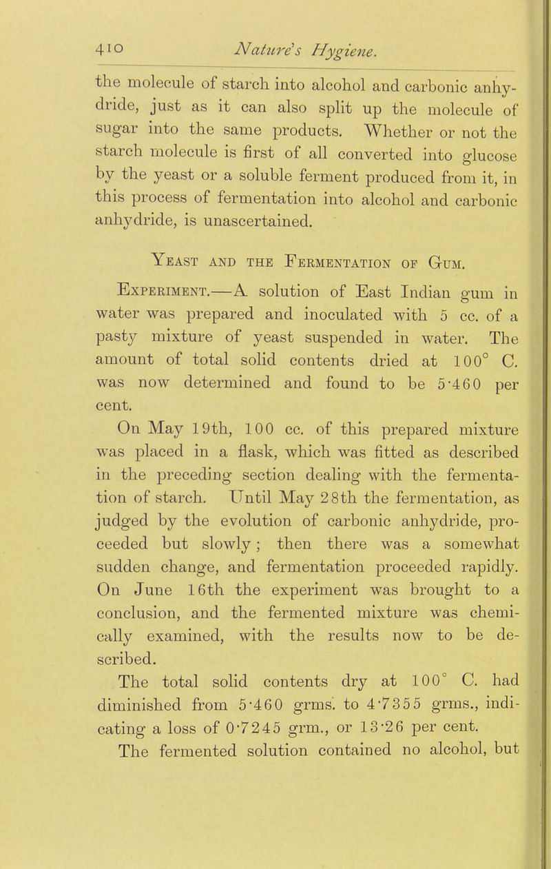 the molecule of starch into alcohol and carbonic anhy- dride, just as it can also split up the molecule of sugar into the same products. Whether or not the starch molecule is first of all converted into glucose by the yeast or a soluble ferment produced from it, in this process of fermentation into alcohol and carbonic anhydride, is unascertained. Yeast and the Fermentation op Gum. Experiment.—A solution of East Indian gum in water was prepared and inoculated with 5 cc. of a pasty mixture of yeast suspended in water. The amount of total solid contents dried at 100° C. was now determined and found to be 5*460 per cent. On May 19th, 100 cc. of this prepared mixture was placed in a flask, which was fitted as described in the preceding section dealing with the fermenta- tion of starch. Until May 28th the fermentation, as judged by the evolution of carbonic anhydride, pro- ceeded but slowly; then there was a somewhat sudden change, and fermentation proceeded rapidly. On June 16th the experiment was brought to a conclusion, and the fermented mixture was chemi- cally examined, with the results now to be de- scribed. The total solid contents dry at 100° C. had diminished from 5'460 grms. to 4 735 5 grms., indi- cating a loss of 0-7245 grm., or 13*26 per cent. The fermented solution contained no alcohol, but