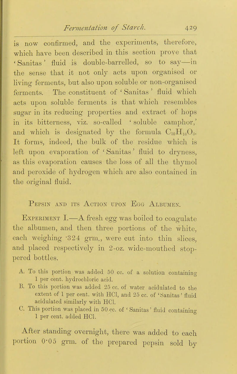 is now confirmed, and the experiments, therefore, which have been described in this section prove that ' Sanitas' fluid is double-barrelled, so to say—in the sense that it not only acts upon organised or living ferments, but also upon soluble or non-organised ferments. The constituent of ' Sanitas ' fluid which acts upon soluble ferments is that which resembles sugar in its reducing properties and extract of hops in its bitterness, viz. so-called ' soluble camphor,' and which is designated by the formula Ci0H1(5(X It forms, indeed, the bulk of the residue which is left upon evaporation of ' Sanitas' fluid to dryness, as this evaporation causes the loss of all the thymol and peroxide of hydrogen which are also contained in the original fluid. Pepsin and its Action upon Egg Albumen. Experiment I.—A fresh egg was boiled to coagulate the albumen, and then three portions of the white, each weighing -324 grm., were cut into thin slices, and placed respectively in 2-oz. wide-mouthed stop- pered bottles. A. To this portion was added 50 cc. of a solution containinn- 1 per cent, hydrochloric acid. B. To this portion was added 25 cc. of water acidulated to the extent of 1 per cent, with HC1, and 25 cc. of 'Sanitas' fluid acidulated similarly with HC1. C. This portion was placed in 50 cc. of ' Sanitas' fluid containing 1 per cent, added HC1. After standing overnight, there was added to each portion 0'05 grm. of the prepared pepsin sold by