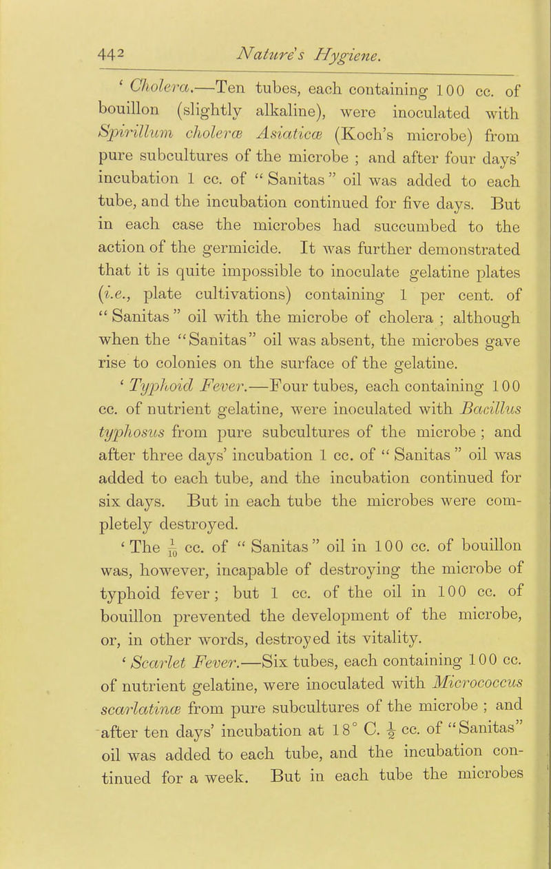 1 Cholera.—Ten tubes, each containing 100 cc. of bouillon (slightly alkaline), were inoculated with Spirillum cholera Asiaticce (Koch's microbe) from pure subcultures of the microbe ; and after four days' incubation 1 cc. of  Sanitas oil was added to each tube, and the incubation continued for five days. But in each case the microbes had succumbed to the action of the germicide. It was further demonstrated that it is quite impossible to inoculate gelatine plates (i.e., plate cultivations) containing 1 per cent, of  Sanitas oil with the microbe of cholera ; although when the Sanitas oil was absent, the microbes gave rise to colonies on the surface of the gelatine. ' Typhoid Fever.—Four tubes, each containing 100 cc. of nutrient gelatine, were inoculated with Bacillus typhosus from pure subcultures of the microbe ; and after three days' incubation 1 cc. of  Sanitas  oil was added to each tube, and the incubation continued for six days. But in each tube the microbes were com- pletely destroyed. 'The f0 cc. of  Sanitas oil in 100 cc. of bouillon was, however, incapable of destroying the microbe of typhoid fever; but 1 cc. of the oil in 100 cc. of bouillon prevented the development of the microbe, or, in other wTords, destroyed its vitality. ' Scarlet Fever.—Six tubes, each containing 100 cc. of nutrient gelatine, were inoculated with Micrococcus scarlatina? from pure subcultures of the microbe ; and after ten days' incubation at 18° C. \ cc. of Sanitas oil was added to each tube, and the incubation con- tinued for a week. But in each tube the microbes